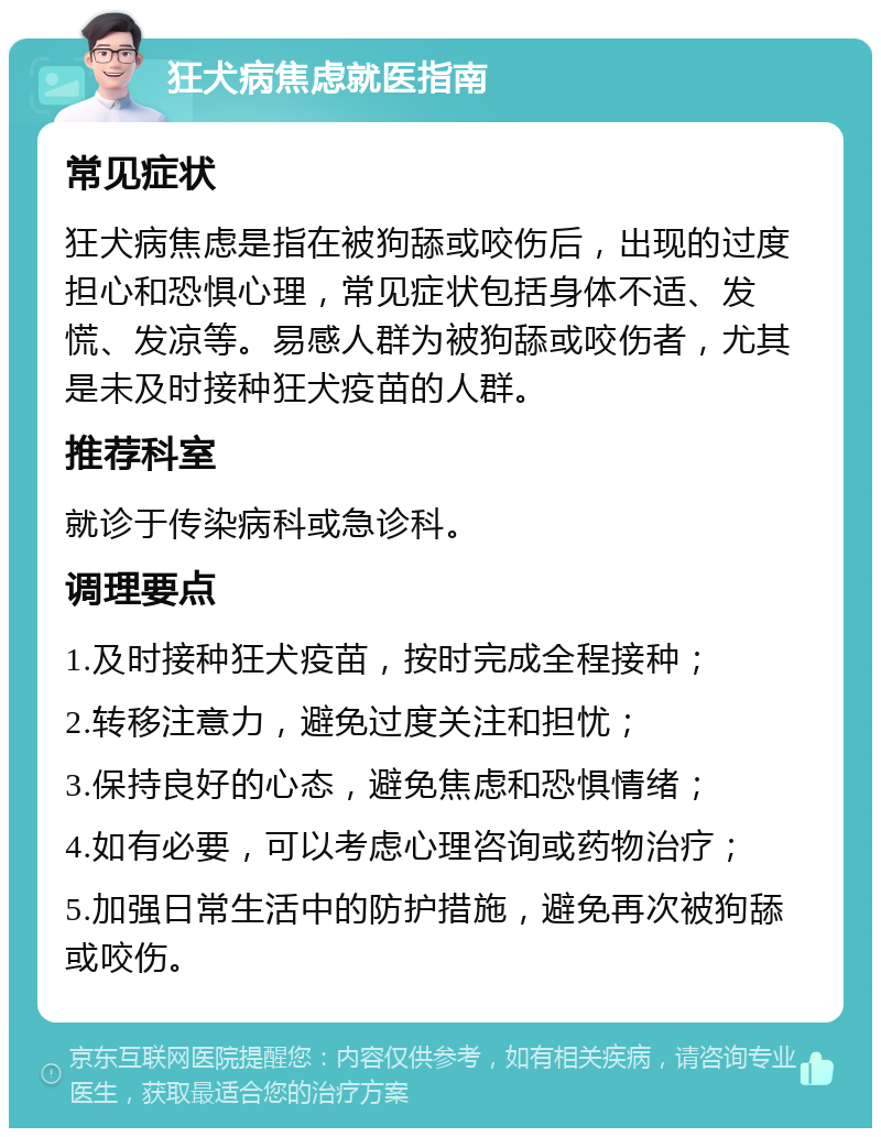 狂犬病焦虑就医指南 常见症状 狂犬病焦虑是指在被狗舔或咬伤后，出现的过度担心和恐惧心理，常见症状包括身体不适、发慌、发凉等。易感人群为被狗舔或咬伤者，尤其是未及时接种狂犬疫苗的人群。 推荐科室 就诊于传染病科或急诊科。 调理要点 1.及时接种狂犬疫苗，按时完成全程接种； 2.转移注意力，避免过度关注和担忧； 3.保持良好的心态，避免焦虑和恐惧情绪； 4.如有必要，可以考虑心理咨询或药物治疗； 5.加强日常生活中的防护措施，避免再次被狗舔或咬伤。