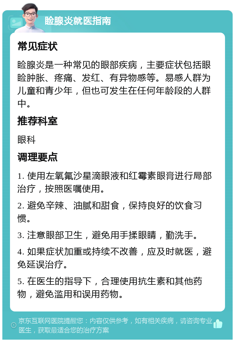 睑腺炎就医指南 常见症状 睑腺炎是一种常见的眼部疾病，主要症状包括眼睑肿胀、疼痛、发红、有异物感等。易感人群为儿童和青少年，但也可发生在任何年龄段的人群中。 推荐科室 眼科 调理要点 1. 使用左氧氟沙星滴眼液和红霉素眼膏进行局部治疗，按照医嘱使用。 2. 避免辛辣、油腻和甜食，保持良好的饮食习惯。 3. 注意眼部卫生，避免用手揉眼睛，勤洗手。 4. 如果症状加重或持续不改善，应及时就医，避免延误治疗。 5. 在医生的指导下，合理使用抗生素和其他药物，避免滥用和误用药物。