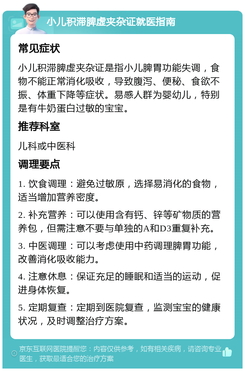 小儿积滞脾虚夹杂证就医指南 常见症状 小儿积滞脾虚夹杂证是指小儿脾胃功能失调，食物不能正常消化吸收，导致腹泻、便秘、食欲不振、体重下降等症状。易感人群为婴幼儿，特别是有牛奶蛋白过敏的宝宝。 推荐科室 儿科或中医科 调理要点 1. 饮食调理：避免过敏原，选择易消化的食物，适当增加营养密度。 2. 补充营养：可以使用含有钙、锌等矿物质的营养包，但需注意不要与单独的A和D3重复补充。 3. 中医调理：可以考虑使用中药调理脾胃功能，改善消化吸收能力。 4. 注意休息：保证充足的睡眠和适当的运动，促进身体恢复。 5. 定期复查：定期到医院复查，监测宝宝的健康状况，及时调整治疗方案。