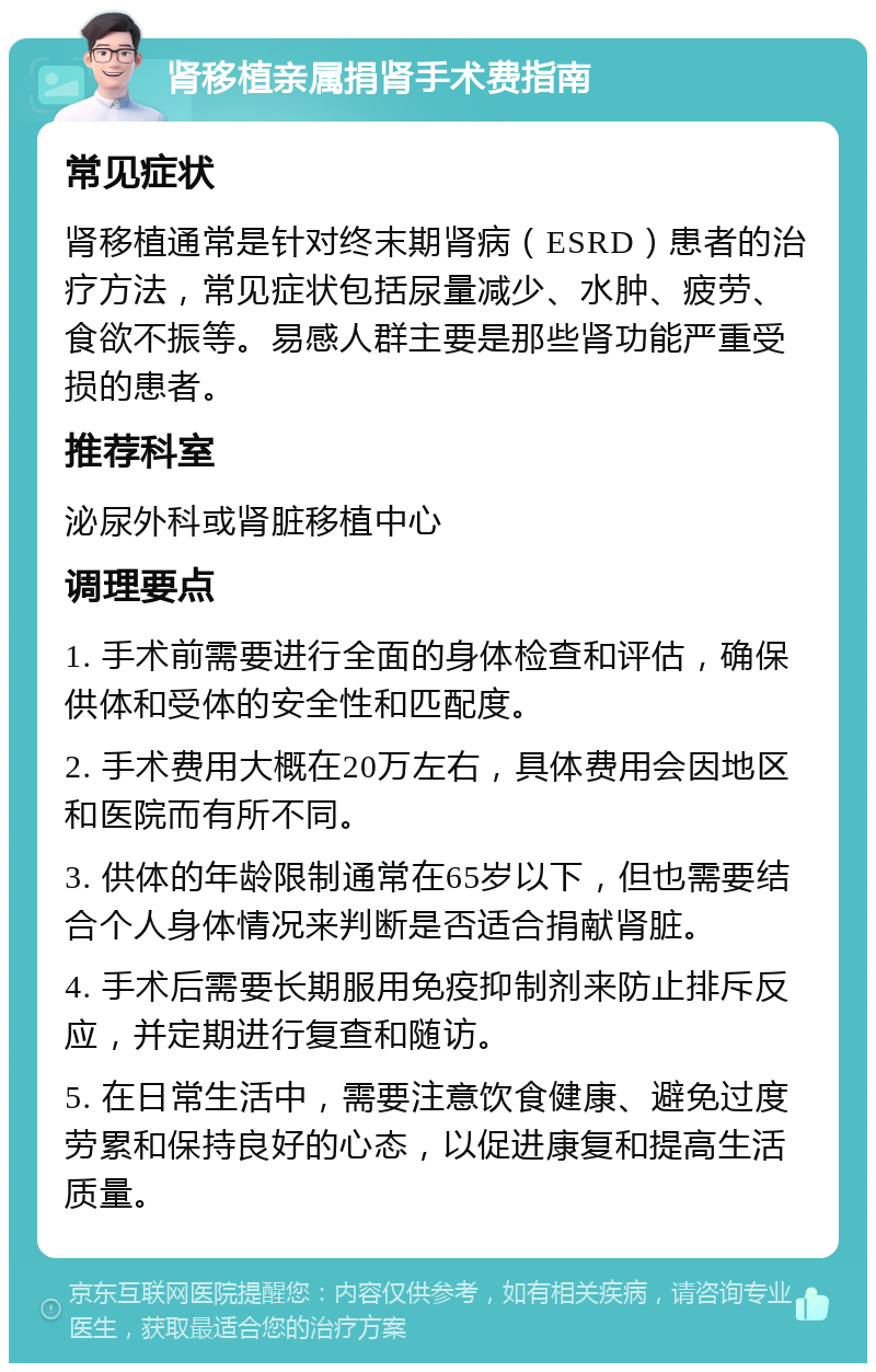 肾移植亲属捐肾手术费指南 常见症状 肾移植通常是针对终末期肾病（ESRD）患者的治疗方法，常见症状包括尿量减少、水肿、疲劳、食欲不振等。易感人群主要是那些肾功能严重受损的患者。 推荐科室 泌尿外科或肾脏移植中心 调理要点 1. 手术前需要进行全面的身体检查和评估，确保供体和受体的安全性和匹配度。 2. 手术费用大概在20万左右，具体费用会因地区和医院而有所不同。 3. 供体的年龄限制通常在65岁以下，但也需要结合个人身体情况来判断是否适合捐献肾脏。 4. 手术后需要长期服用免疫抑制剂来防止排斥反应，并定期进行复查和随访。 5. 在日常生活中，需要注意饮食健康、避免过度劳累和保持良好的心态，以促进康复和提高生活质量。