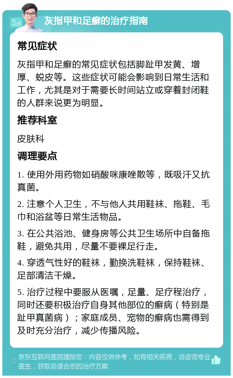 灰指甲和足癣的治疗指南 常见症状 灰指甲和足癣的常见症状包括脚趾甲发黄、增厚、蜕皮等。这些症状可能会影响到日常生活和工作，尤其是对于需要长时间站立或穿着封闭鞋的人群来说更为明显。 推荐科室 皮肤科 调理要点 1. 使用外用药物如硝酸咪康唑散等，既吸汗又抗真菌。 2. 注意个人卫生，不与他人共用鞋袜、拖鞋、毛巾和浴盆等日常生活物品。 3. 在公共浴池、健身房等公共卫生场所中自备拖鞋，避免共用，尽量不要裸足行走。 4. 穿透气性好的鞋袜，勤换洗鞋袜，保持鞋袜、足部清洁干燥。 5. 治疗过程中要服从医嘱，足量、足疗程治疗，同时还要积极治疗自身其他部位的癣病（特别是趾甲真菌病）；家庭成员、宠物的癣病也需得到及时充分治疗，减少传播风险。