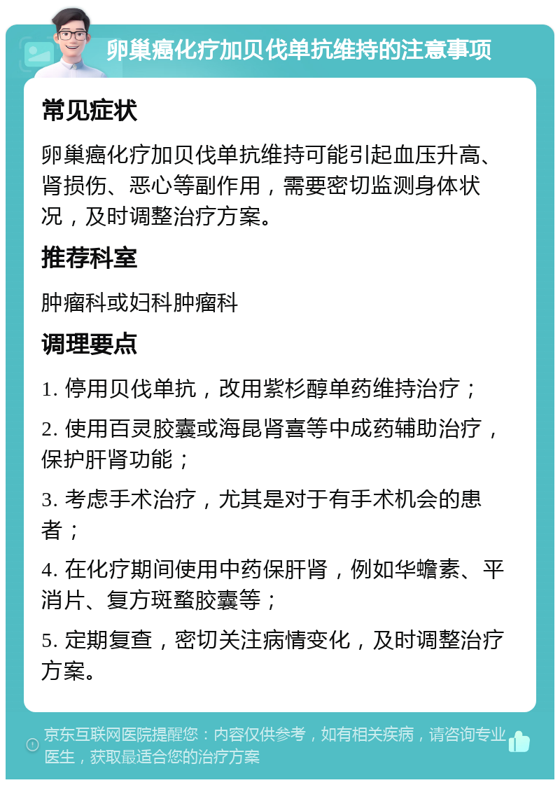 卵巢癌化疗加贝伐单抗维持的注意事项 常见症状 卵巢癌化疗加贝伐单抗维持可能引起血压升高、肾损伤、恶心等副作用，需要密切监测身体状况，及时调整治疗方案。 推荐科室 肿瘤科或妇科肿瘤科 调理要点 1. 停用贝伐单抗，改用紫杉醇单药维持治疗； 2. 使用百灵胶囊或海昆肾喜等中成药辅助治疗，保护肝肾功能； 3. 考虑手术治疗，尤其是对于有手术机会的患者； 4. 在化疗期间使用中药保肝肾，例如华蟾素、平消片、复方斑蝥胶囊等； 5. 定期复查，密切关注病情变化，及时调整治疗方案。