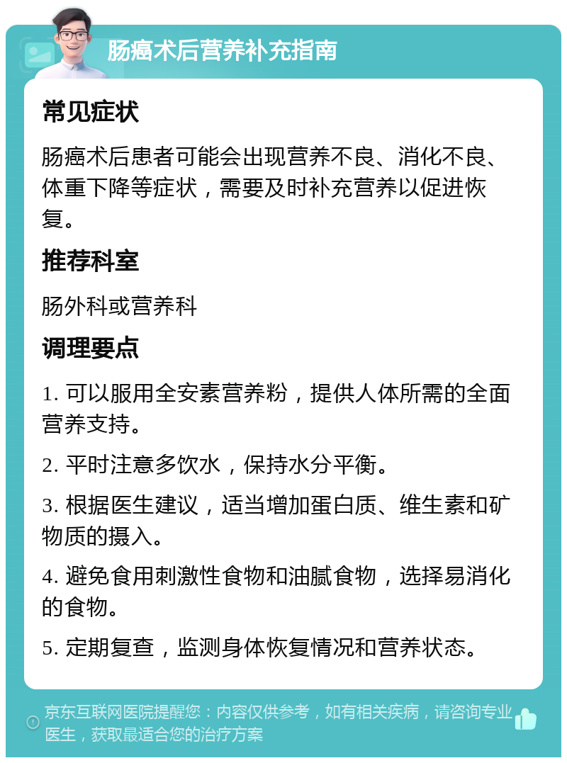 肠癌术后营养补充指南 常见症状 肠癌术后患者可能会出现营养不良、消化不良、体重下降等症状，需要及时补充营养以促进恢复。 推荐科室 肠外科或营养科 调理要点 1. 可以服用全安素营养粉，提供人体所需的全面营养支持。 2. 平时注意多饮水，保持水分平衡。 3. 根据医生建议，适当增加蛋白质、维生素和矿物质的摄入。 4. 避免食用刺激性食物和油腻食物，选择易消化的食物。 5. 定期复查，监测身体恢复情况和营养状态。