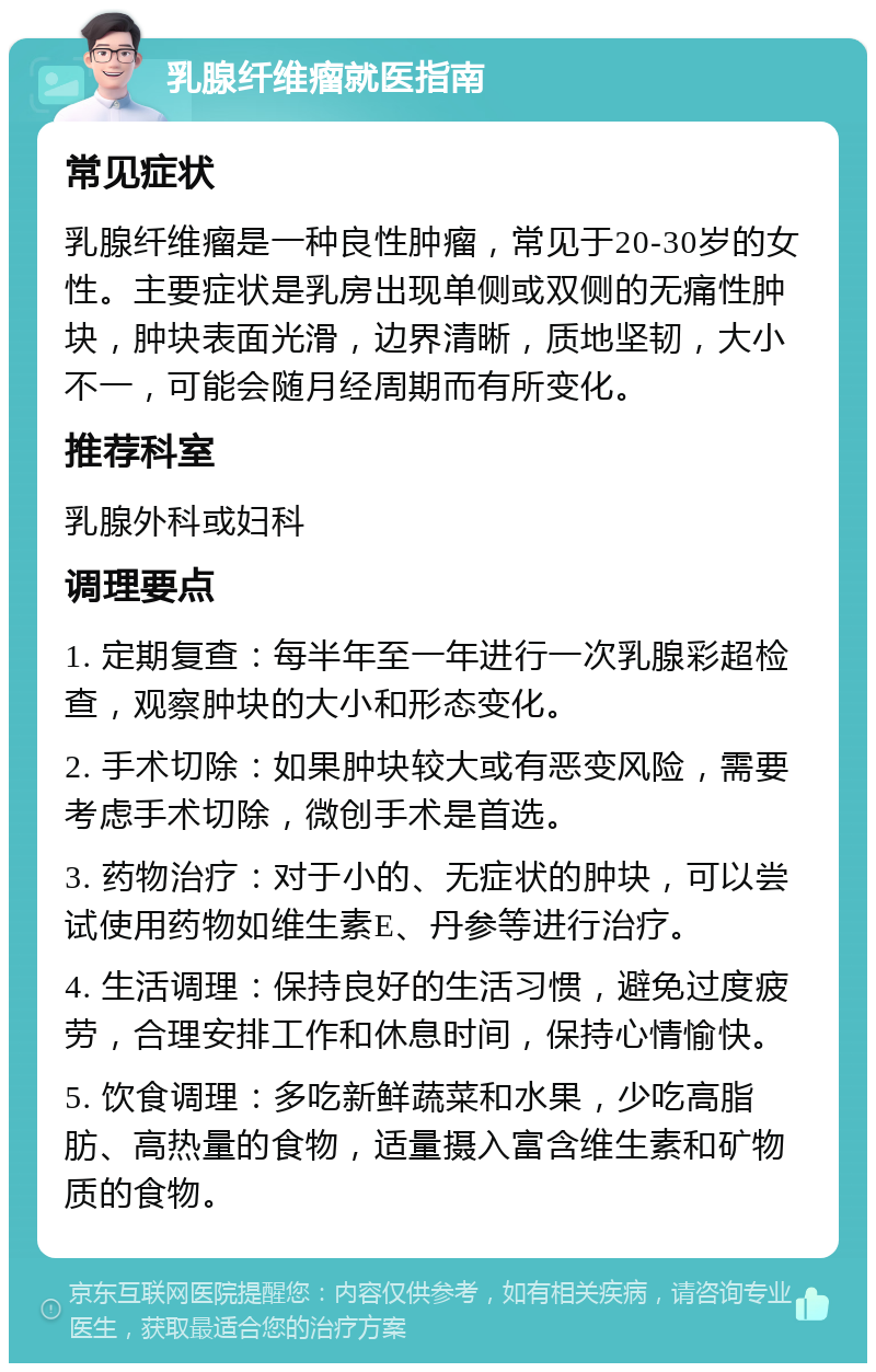 乳腺纤维瘤就医指南 常见症状 乳腺纤维瘤是一种良性肿瘤，常见于20-30岁的女性。主要症状是乳房出现单侧或双侧的无痛性肿块，肿块表面光滑，边界清晰，质地坚韧，大小不一，可能会随月经周期而有所变化。 推荐科室 乳腺外科或妇科 调理要点 1. 定期复查：每半年至一年进行一次乳腺彩超检查，观察肿块的大小和形态变化。 2. 手术切除：如果肿块较大或有恶变风险，需要考虑手术切除，微创手术是首选。 3. 药物治疗：对于小的、无症状的肿块，可以尝试使用药物如维生素E、丹参等进行治疗。 4. 生活调理：保持良好的生活习惯，避免过度疲劳，合理安排工作和休息时间，保持心情愉快。 5. 饮食调理：多吃新鲜蔬菜和水果，少吃高脂肪、高热量的食物，适量摄入富含维生素和矿物质的食物。