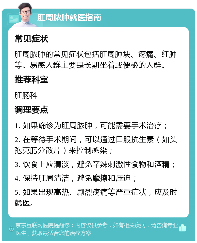 肛周脓肿就医指南 常见症状 肛周脓肿的常见症状包括肛周肿块、疼痛、红肿等。易感人群主要是长期坐着或便秘的人群。 推荐科室 肛肠科 调理要点 1. 如果确诊为肛周脓肿，可能需要手术治疗； 2. 在等待手术期间，可以通过口服抗生素（如头孢克肟分散片）来控制感染； 3. 饮食上应清淡，避免辛辣刺激性食物和酒精； 4. 保持肛周清洁，避免摩擦和压迫； 5. 如果出现高热、剧烈疼痛等严重症状，应及时就医。