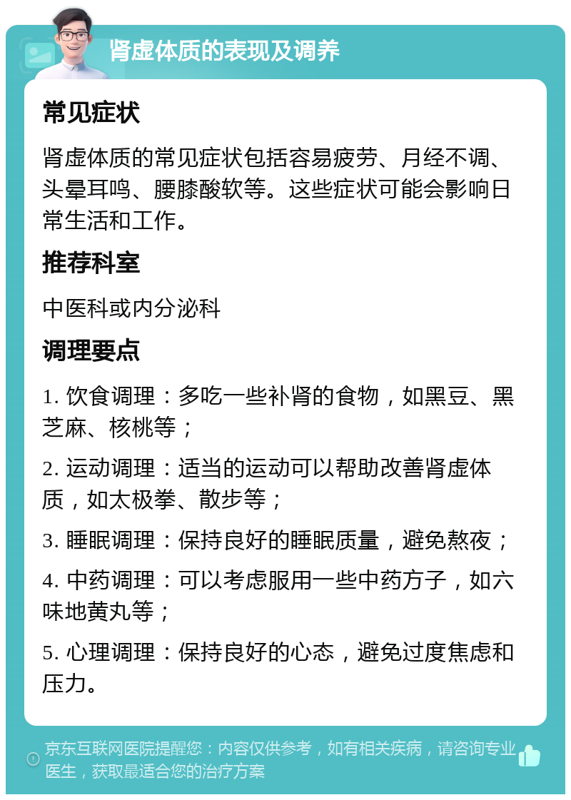 肾虚体质的表现及调养 常见症状 肾虚体质的常见症状包括容易疲劳、月经不调、头晕耳鸣、腰膝酸软等。这些症状可能会影响日常生活和工作。 推荐科室 中医科或内分泌科 调理要点 1. 饮食调理：多吃一些补肾的食物，如黑豆、黑芝麻、核桃等； 2. 运动调理：适当的运动可以帮助改善肾虚体质，如太极拳、散步等； 3. 睡眠调理：保持良好的睡眠质量，避免熬夜； 4. 中药调理：可以考虑服用一些中药方子，如六味地黄丸等； 5. 心理调理：保持良好的心态，避免过度焦虑和压力。