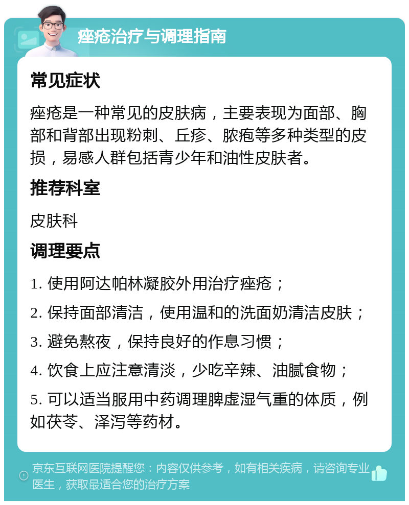 痤疮治疗与调理指南 常见症状 痤疮是一种常见的皮肤病，主要表现为面部、胸部和背部出现粉刺、丘疹、脓疱等多种类型的皮损，易感人群包括青少年和油性皮肤者。 推荐科室 皮肤科 调理要点 1. 使用阿达帕林凝胶外用治疗痤疮； 2. 保持面部清洁，使用温和的洗面奶清洁皮肤； 3. 避免熬夜，保持良好的作息习惯； 4. 饮食上应注意清淡，少吃辛辣、油腻食物； 5. 可以适当服用中药调理脾虚湿气重的体质，例如茯苓、泽泻等药材。