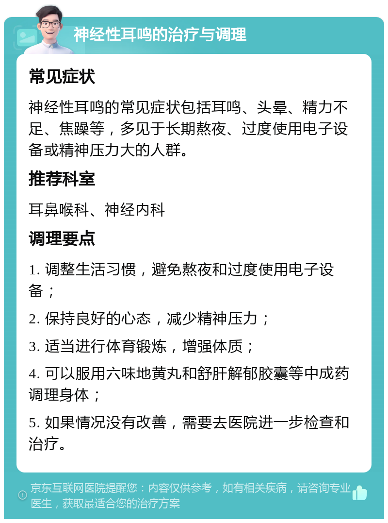 神经性耳鸣的治疗与调理 常见症状 神经性耳鸣的常见症状包括耳鸣、头晕、精力不足、焦躁等，多见于长期熬夜、过度使用电子设备或精神压力大的人群。 推荐科室 耳鼻喉科、神经内科 调理要点 1. 调整生活习惯，避免熬夜和过度使用电子设备； 2. 保持良好的心态，减少精神压力； 3. 适当进行体育锻炼，增强体质； 4. 可以服用六味地黄丸和舒肝解郁胶囊等中成药调理身体； 5. 如果情况没有改善，需要去医院进一步检查和治疗。