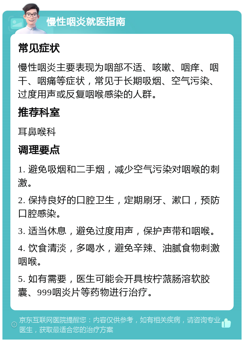 慢性咽炎就医指南 常见症状 慢性咽炎主要表现为咽部不适、咳嗽、咽痒、咽干、咽痛等症状，常见于长期吸烟、空气污染、过度用声或反复咽喉感染的人群。 推荐科室 耳鼻喉科 调理要点 1. 避免吸烟和二手烟，减少空气污染对咽喉的刺激。 2. 保持良好的口腔卫生，定期刷牙、漱口，预防口腔感染。 3. 适当休息，避免过度用声，保护声带和咽喉。 4. 饮食清淡，多喝水，避免辛辣、油腻食物刺激咽喉。 5. 如有需要，医生可能会开具桉柠蒎肠溶软胶囊、999咽炎片等药物进行治疗。