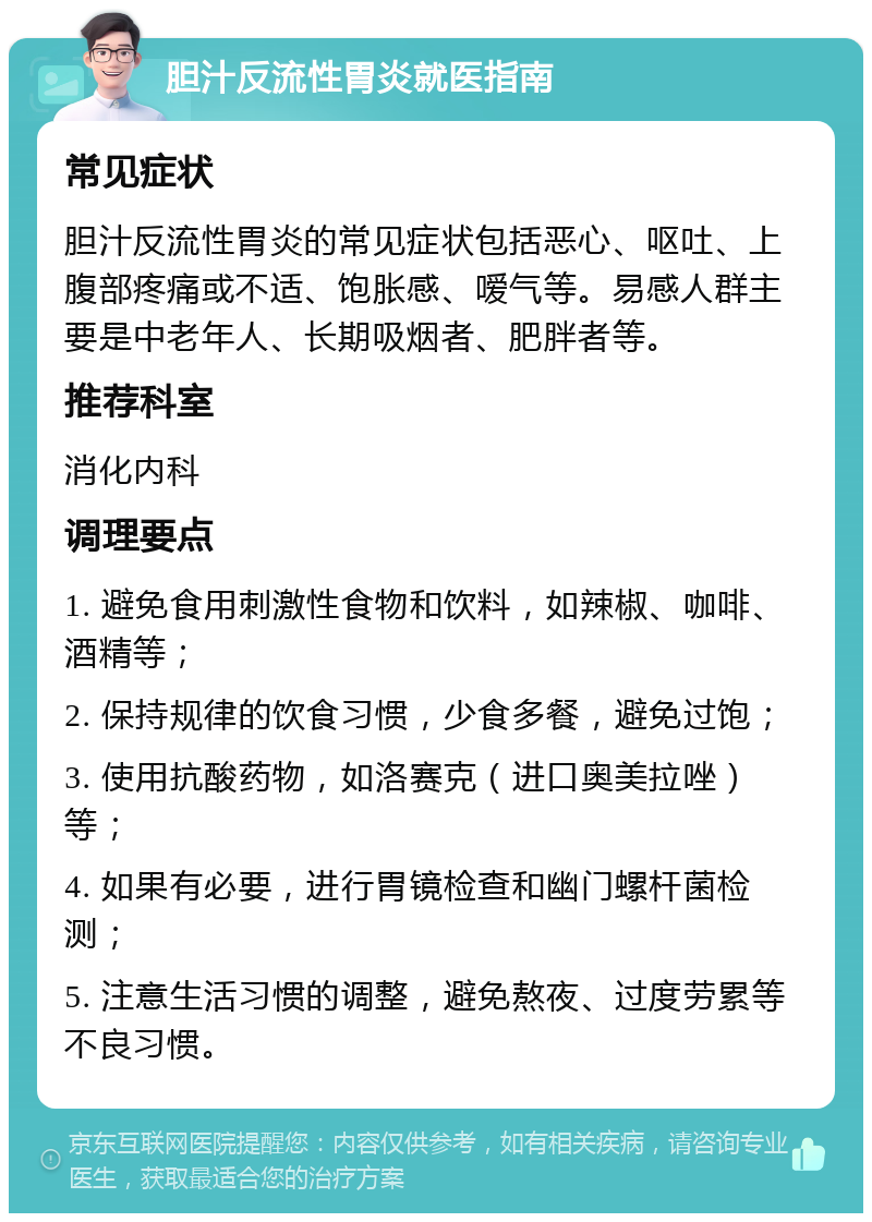 胆汁反流性胃炎就医指南 常见症状 胆汁反流性胃炎的常见症状包括恶心、呕吐、上腹部疼痛或不适、饱胀感、嗳气等。易感人群主要是中老年人、长期吸烟者、肥胖者等。 推荐科室 消化内科 调理要点 1. 避免食用刺激性食物和饮料，如辣椒、咖啡、酒精等； 2. 保持规律的饮食习惯，少食多餐，避免过饱； 3. 使用抗酸药物，如洛赛克（进口奥美拉唑）等； 4. 如果有必要，进行胃镜检查和幽门螺杆菌检测； 5. 注意生活习惯的调整，避免熬夜、过度劳累等不良习惯。