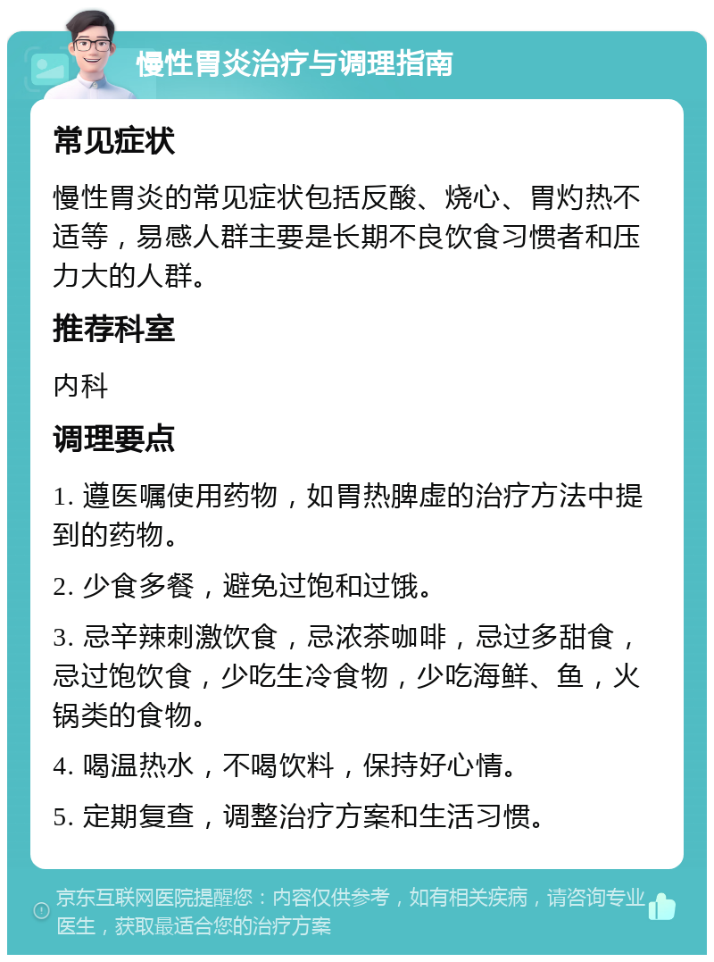 慢性胃炎治疗与调理指南 常见症状 慢性胃炎的常见症状包括反酸、烧心、胃灼热不适等，易感人群主要是长期不良饮食习惯者和压力大的人群。 推荐科室 内科 调理要点 1. 遵医嘱使用药物，如胃热脾虚的治疗方法中提到的药物。 2. 少食多餐，避免过饱和过饿。 3. 忌辛辣刺激饮食，忌浓茶咖啡，忌过多甜食，忌过饱饮食，少吃生冷食物，少吃海鲜、鱼，火锅类的食物。 4. 喝温热水，不喝饮料，保持好心情。 5. 定期复查，调整治疗方案和生活习惯。