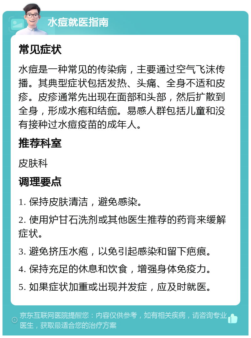 水痘就医指南 常见症状 水痘是一种常见的传染病，主要通过空气飞沫传播。其典型症状包括发热、头痛、全身不适和皮疹。皮疹通常先出现在面部和头部，然后扩散到全身，形成水疱和结痂。易感人群包括儿童和没有接种过水痘疫苗的成年人。 推荐科室 皮肤科 调理要点 1. 保持皮肤清洁，避免感染。 2. 使用炉甘石洗剂或其他医生推荐的药膏来缓解症状。 3. 避免挤压水疱，以免引起感染和留下疤痕。 4. 保持充足的休息和饮食，增强身体免疫力。 5. 如果症状加重或出现并发症，应及时就医。