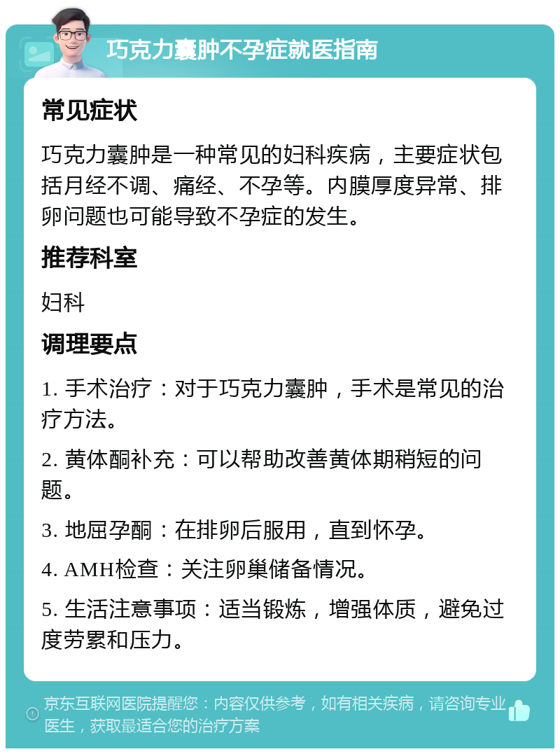 巧克力囊肿不孕症就医指南 常见症状 巧克力囊肿是一种常见的妇科疾病，主要症状包括月经不调、痛经、不孕等。内膜厚度异常、排卵问题也可能导致不孕症的发生。 推荐科室 妇科 调理要点 1. 手术治疗：对于巧克力囊肿，手术是常见的治疗方法。 2. 黄体酮补充：可以帮助改善黄体期稍短的问题。 3. 地屈孕酮：在排卵后服用，直到怀孕。 4. AMH检查：关注卵巢储备情况。 5. 生活注意事项：适当锻炼，增强体质，避免过度劳累和压力。