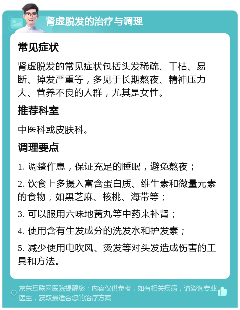 肾虚脱发的治疗与调理 常见症状 肾虚脱发的常见症状包括头发稀疏、干枯、易断、掉发严重等，多见于长期熬夜、精神压力大、营养不良的人群，尤其是女性。 推荐科室 中医科或皮肤科。 调理要点 1. 调整作息，保证充足的睡眠，避免熬夜； 2. 饮食上多摄入富含蛋白质、维生素和微量元素的食物，如黑芝麻、核桃、海带等； 3. 可以服用六味地黄丸等中药来补肾； 4. 使用含有生发成分的洗发水和护发素； 5. 减少使用电吹风、烫发等对头发造成伤害的工具和方法。