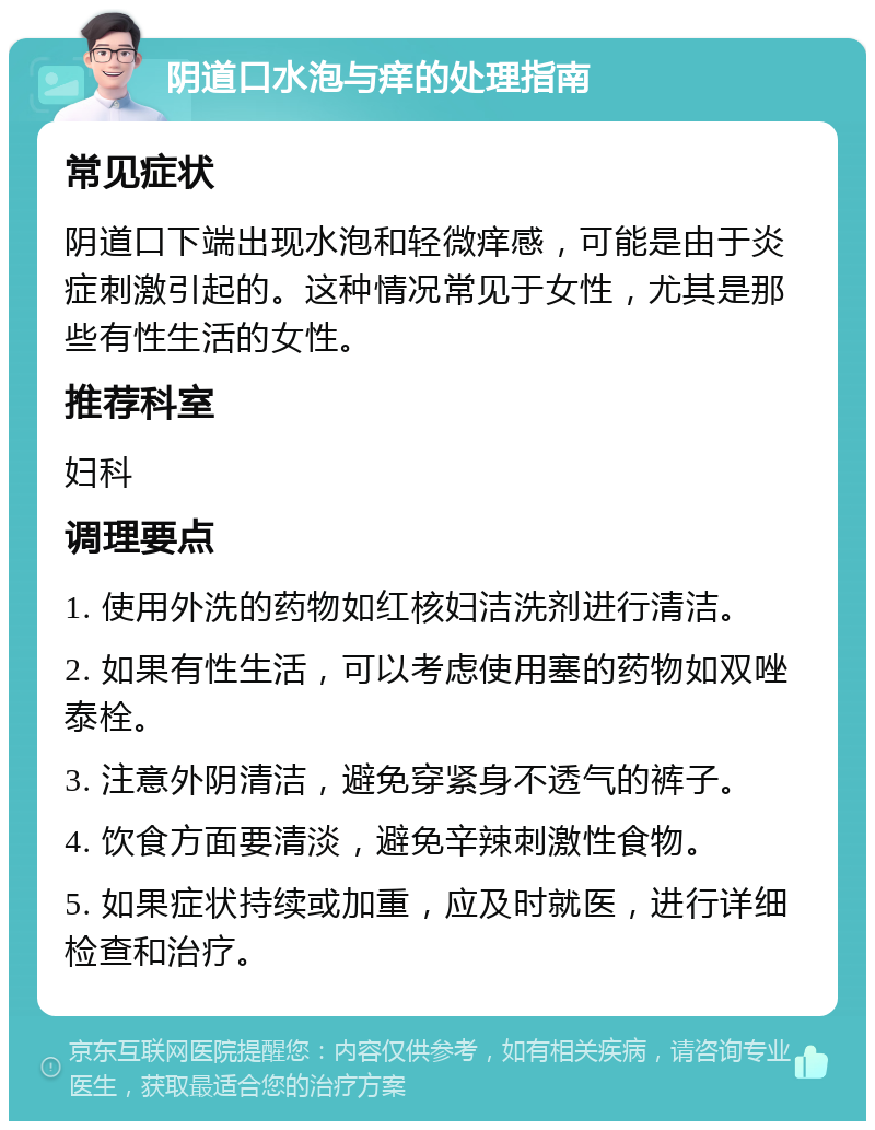 阴道口水泡与痒的处理指南 常见症状 阴道口下端出现水泡和轻微痒感，可能是由于炎症刺激引起的。这种情况常见于女性，尤其是那些有性生活的女性。 推荐科室 妇科 调理要点 1. 使用外洗的药物如红核妇洁洗剂进行清洁。 2. 如果有性生活，可以考虑使用塞的药物如双唑泰栓。 3. 注意外阴清洁，避免穿紧身不透气的裤子。 4. 饮食方面要清淡，避免辛辣刺激性食物。 5. 如果症状持续或加重，应及时就医，进行详细检查和治疗。