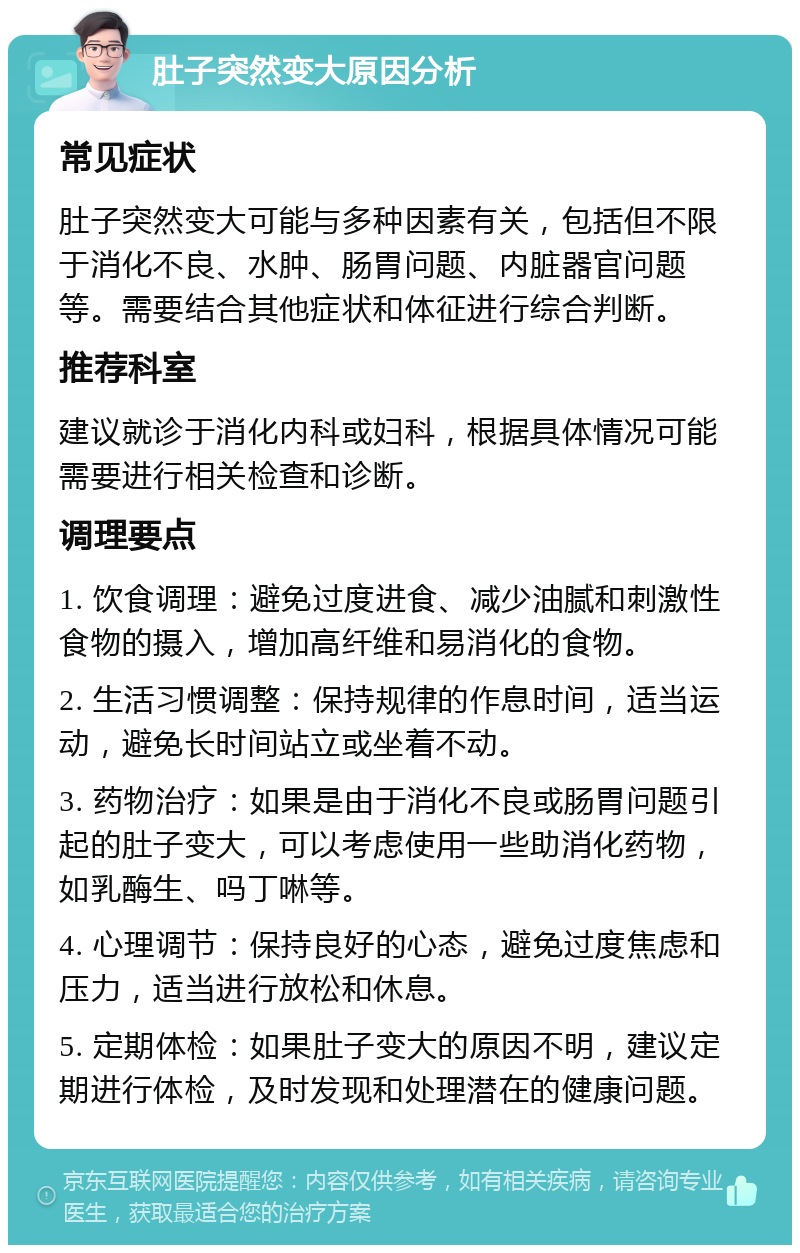 肚子突然变大原因分析 常见症状 肚子突然变大可能与多种因素有关，包括但不限于消化不良、水肿、肠胃问题、内脏器官问题等。需要结合其他症状和体征进行综合判断。 推荐科室 建议就诊于消化内科或妇科，根据具体情况可能需要进行相关检查和诊断。 调理要点 1. 饮食调理：避免过度进食、减少油腻和刺激性食物的摄入，增加高纤维和易消化的食物。 2. 生活习惯调整：保持规律的作息时间，适当运动，避免长时间站立或坐着不动。 3. 药物治疗：如果是由于消化不良或肠胃问题引起的肚子变大，可以考虑使用一些助消化药物，如乳酶生、吗丁啉等。 4. 心理调节：保持良好的心态，避免过度焦虑和压力，适当进行放松和休息。 5. 定期体检：如果肚子变大的原因不明，建议定期进行体检，及时发现和处理潜在的健康问题。