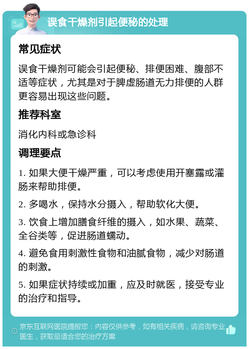 误食干燥剂引起便秘的处理 常见症状 误食干燥剂可能会引起便秘、排便困难、腹部不适等症状，尤其是对于脾虚肠道无力排便的人群更容易出现这些问题。 推荐科室 消化内科或急诊科 调理要点 1. 如果大便干燥严重，可以考虑使用开塞露或灌肠来帮助排便。 2. 多喝水，保持水分摄入，帮助软化大便。 3. 饮食上增加膳食纤维的摄入，如水果、蔬菜、全谷类等，促进肠道蠕动。 4. 避免食用刺激性食物和油腻食物，减少对肠道的刺激。 5. 如果症状持续或加重，应及时就医，接受专业的治疗和指导。