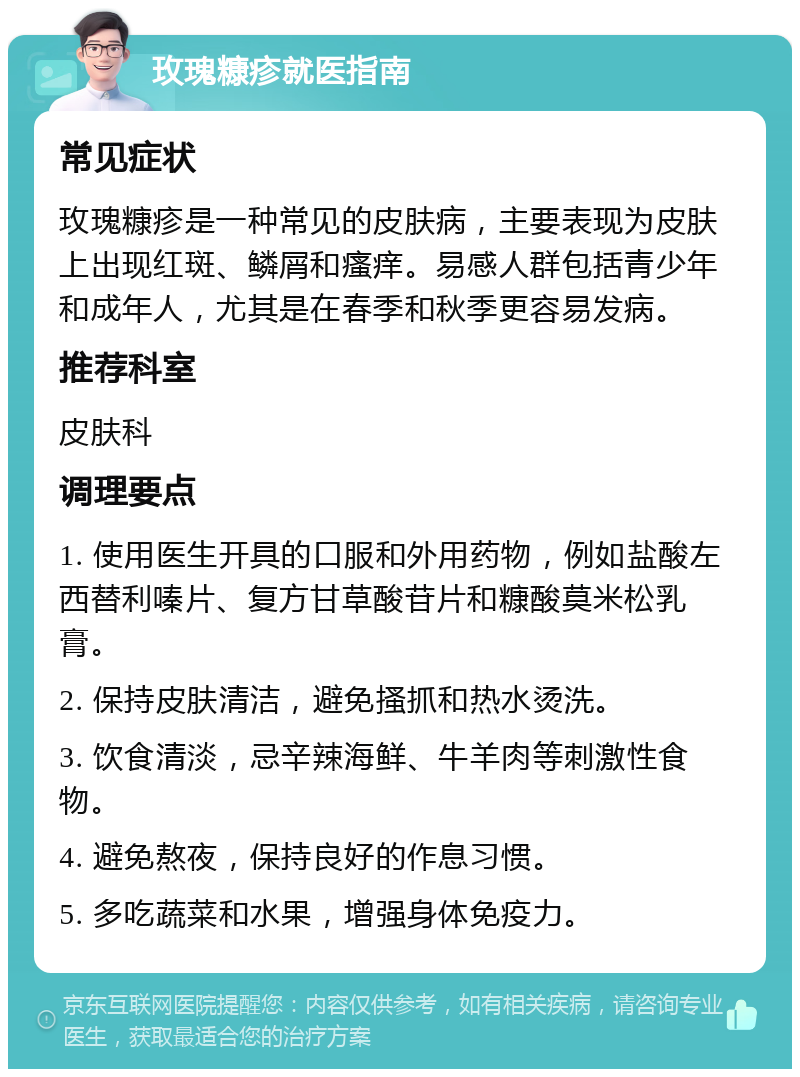 玫瑰糠疹就医指南 常见症状 玫瑰糠疹是一种常见的皮肤病，主要表现为皮肤上出现红斑、鳞屑和瘙痒。易感人群包括青少年和成年人，尤其是在春季和秋季更容易发病。 推荐科室 皮肤科 调理要点 1. 使用医生开具的口服和外用药物，例如盐酸左西替利嗪片、复方甘草酸苷片和糠酸莫米松乳膏。 2. 保持皮肤清洁，避免搔抓和热水烫洗。 3. 饮食清淡，忌辛辣海鲜、牛羊肉等刺激性食物。 4. 避免熬夜，保持良好的作息习惯。 5. 多吃蔬菜和水果，增强身体免疫力。