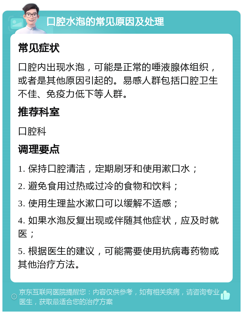 口腔水泡的常见原因及处理 常见症状 口腔内出现水泡，可能是正常的唾液腺体组织，或者是其他原因引起的。易感人群包括口腔卫生不佳、免疫力低下等人群。 推荐科室 口腔科 调理要点 1. 保持口腔清洁，定期刷牙和使用漱口水； 2. 避免食用过热或过冷的食物和饮料； 3. 使用生理盐水漱口可以缓解不适感； 4. 如果水泡反复出现或伴随其他症状，应及时就医； 5. 根据医生的建议，可能需要使用抗病毒药物或其他治疗方法。