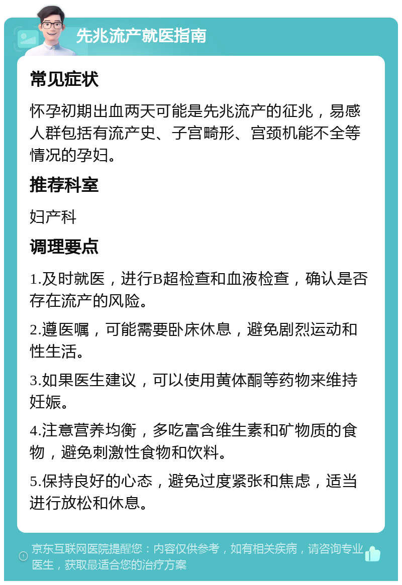 先兆流产就医指南 常见症状 怀孕初期出血两天可能是先兆流产的征兆，易感人群包括有流产史、子宫畸形、宫颈机能不全等情况的孕妇。 推荐科室 妇产科 调理要点 1.及时就医，进行B超检查和血液检查，确认是否存在流产的风险。 2.遵医嘱，可能需要卧床休息，避免剧烈运动和性生活。 3.如果医生建议，可以使用黄体酮等药物来维持妊娠。 4.注意营养均衡，多吃富含维生素和矿物质的食物，避免刺激性食物和饮料。 5.保持良好的心态，避免过度紧张和焦虑，适当进行放松和休息。