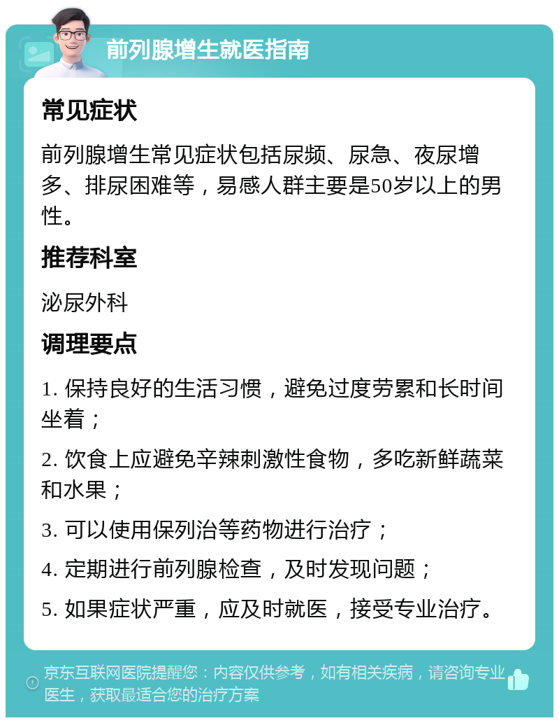 前列腺增生就医指南 常见症状 前列腺增生常见症状包括尿频、尿急、夜尿增多、排尿困难等，易感人群主要是50岁以上的男性。 推荐科室 泌尿外科 调理要点 1. 保持良好的生活习惯，避免过度劳累和长时间坐着； 2. 饮食上应避免辛辣刺激性食物，多吃新鲜蔬菜和水果； 3. 可以使用保列治等药物进行治疗； 4. 定期进行前列腺检查，及时发现问题； 5. 如果症状严重，应及时就医，接受专业治疗。