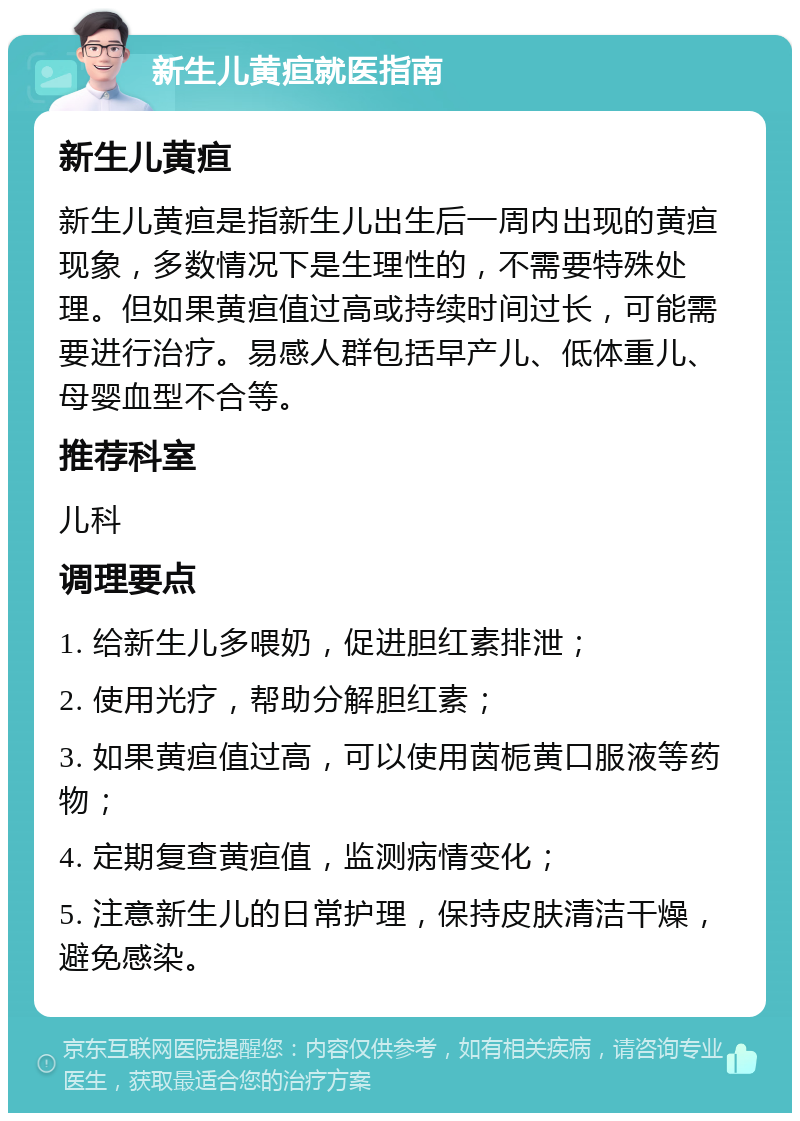 新生儿黄疸就医指南 新生儿黄疸 新生儿黄疸是指新生儿出生后一周内出现的黄疸现象，多数情况下是生理性的，不需要特殊处理。但如果黄疸值过高或持续时间过长，可能需要进行治疗。易感人群包括早产儿、低体重儿、母婴血型不合等。 推荐科室 儿科 调理要点 1. 给新生儿多喂奶，促进胆红素排泄； 2. 使用光疗，帮助分解胆红素； 3. 如果黄疸值过高，可以使用茵栀黄口服液等药物； 4. 定期复查黄疸值，监测病情变化； 5. 注意新生儿的日常护理，保持皮肤清洁干燥，避免感染。