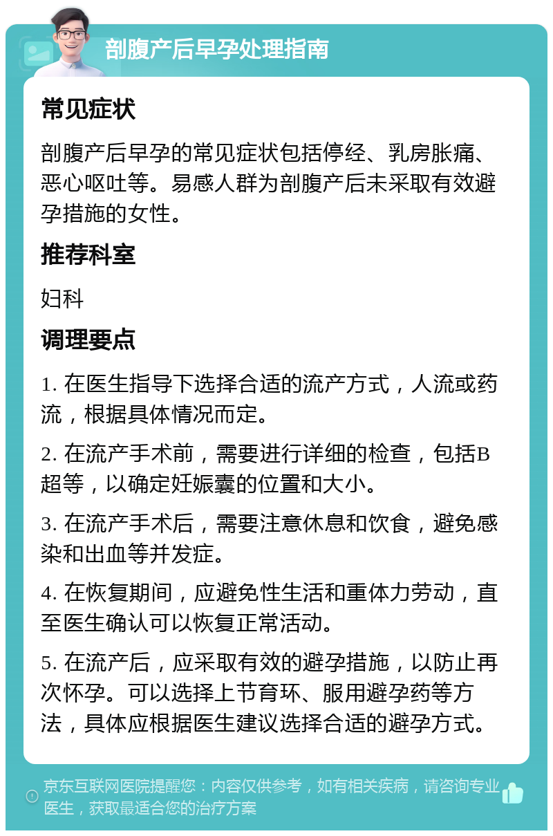 剖腹产后早孕处理指南 常见症状 剖腹产后早孕的常见症状包括停经、乳房胀痛、恶心呕吐等。易感人群为剖腹产后未采取有效避孕措施的女性。 推荐科室 妇科 调理要点 1. 在医生指导下选择合适的流产方式，人流或药流，根据具体情况而定。 2. 在流产手术前，需要进行详细的检查，包括B超等，以确定妊娠囊的位置和大小。 3. 在流产手术后，需要注意休息和饮食，避免感染和出血等并发症。 4. 在恢复期间，应避免性生活和重体力劳动，直至医生确认可以恢复正常活动。 5. 在流产后，应采取有效的避孕措施，以防止再次怀孕。可以选择上节育环、服用避孕药等方法，具体应根据医生建议选择合适的避孕方式。