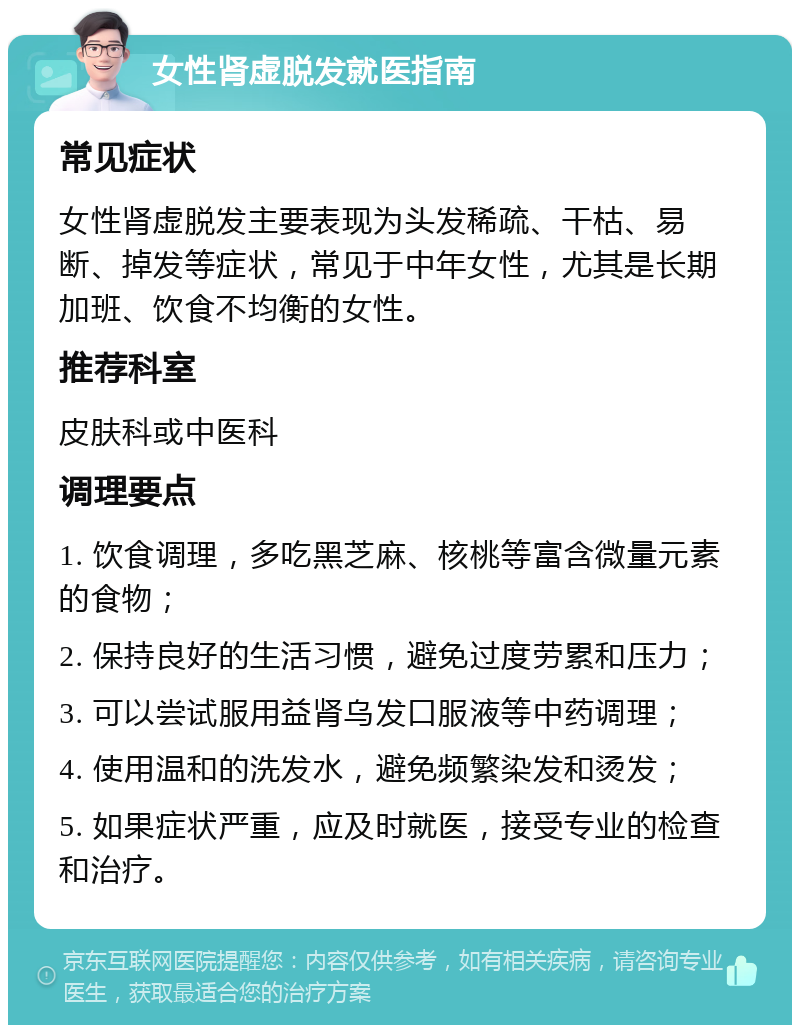 女性肾虚脱发就医指南 常见症状 女性肾虚脱发主要表现为头发稀疏、干枯、易断、掉发等症状，常见于中年女性，尤其是长期加班、饮食不均衡的女性。 推荐科室 皮肤科或中医科 调理要点 1. 饮食调理，多吃黑芝麻、核桃等富含微量元素的食物； 2. 保持良好的生活习惯，避免过度劳累和压力； 3. 可以尝试服用益肾乌发口服液等中药调理； 4. 使用温和的洗发水，避免频繁染发和烫发； 5. 如果症状严重，应及时就医，接受专业的检查和治疗。