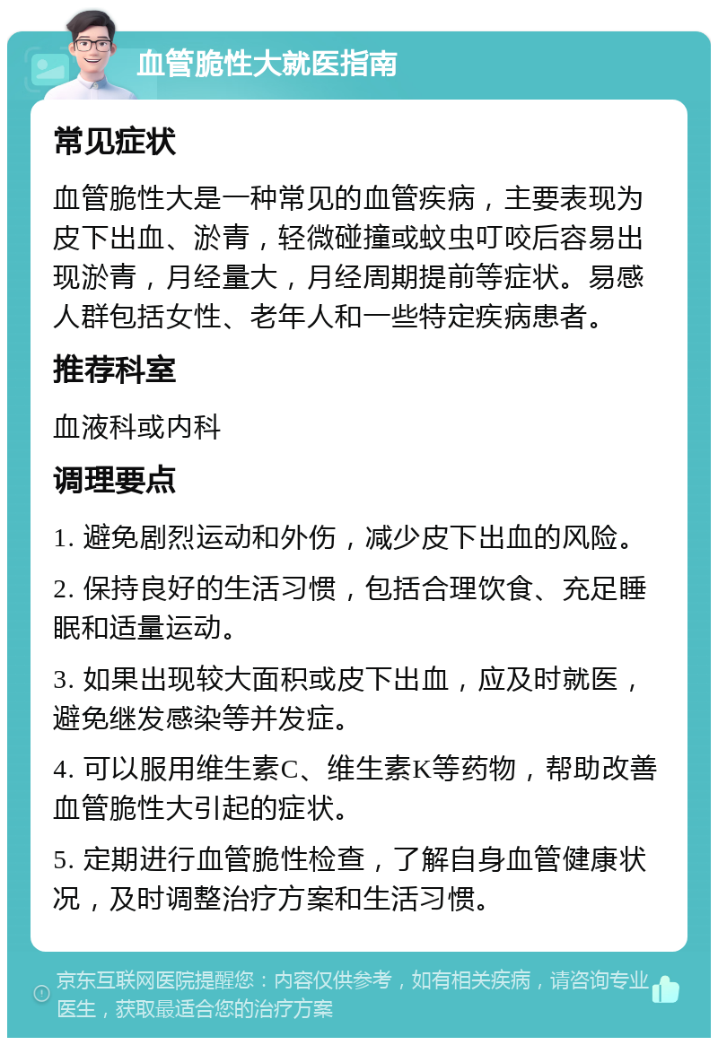 血管脆性大就医指南 常见症状 血管脆性大是一种常见的血管疾病，主要表现为皮下出血、淤青，轻微碰撞或蚊虫叮咬后容易出现淤青，月经量大，月经周期提前等症状。易感人群包括女性、老年人和一些特定疾病患者。 推荐科室 血液科或内科 调理要点 1. 避免剧烈运动和外伤，减少皮下出血的风险。 2. 保持良好的生活习惯，包括合理饮食、充足睡眠和适量运动。 3. 如果出现较大面积或皮下出血，应及时就医，避免继发感染等并发症。 4. 可以服用维生素C、维生素K等药物，帮助改善血管脆性大引起的症状。 5. 定期进行血管脆性检查，了解自身血管健康状况，及时调整治疗方案和生活习惯。