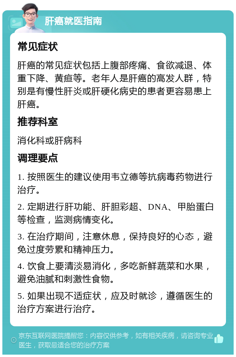 肝癌就医指南 常见症状 肝癌的常见症状包括上腹部疼痛、食欲减退、体重下降、黄疸等。老年人是肝癌的高发人群，特别是有慢性肝炎或肝硬化病史的患者更容易患上肝癌。 推荐科室 消化科或肝病科 调理要点 1. 按照医生的建议使用韦立德等抗病毒药物进行治疗。 2. 定期进行肝功能、肝胆彩超、DNA、甲胎蛋白等检查，监测病情变化。 3. 在治疗期间，注意休息，保持良好的心态，避免过度劳累和精神压力。 4. 饮食上要清淡易消化，多吃新鲜蔬菜和水果，避免油腻和刺激性食物。 5. 如果出现不适症状，应及时就诊，遵循医生的治疗方案进行治疗。