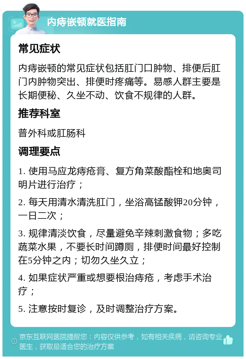 内痔嵌顿就医指南 常见症状 内痔嵌顿的常见症状包括肛门口肿物、排便后肛门内肿物突出、排便时疼痛等。易感人群主要是长期便秘、久坐不动、饮食不规律的人群。 推荐科室 普外科或肛肠科 调理要点 1. 使用马应龙痔疮膏、复方角菜酸酯栓和地奥司明片进行治疗； 2. 每天用清水清洗肛门，坐浴高锰酸钾20分钟，一日二次； 3. 规律清淡饮食，尽量避免辛辣刺激食物；多吃蔬菜水果，不要长时间蹲厕，排便时间最好控制在5分钟之内；切勿久坐久立； 4. 如果症状严重或想要根治痔疮，考虑手术治疗； 5. 注意按时复诊，及时调整治疗方案。