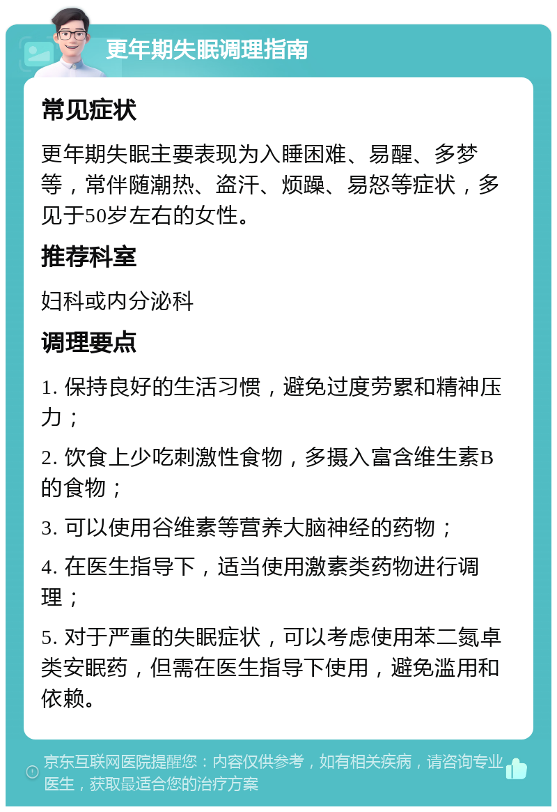 更年期失眠调理指南 常见症状 更年期失眠主要表现为入睡困难、易醒、多梦等，常伴随潮热、盗汗、烦躁、易怒等症状，多见于50岁左右的女性。 推荐科室 妇科或内分泌科 调理要点 1. 保持良好的生活习惯，避免过度劳累和精神压力； 2. 饮食上少吃刺激性食物，多摄入富含维生素B的食物； 3. 可以使用谷维素等营养大脑神经的药物； 4. 在医生指导下，适当使用激素类药物进行调理； 5. 对于严重的失眠症状，可以考虑使用苯二氮卓类安眠药，但需在医生指导下使用，避免滥用和依赖。