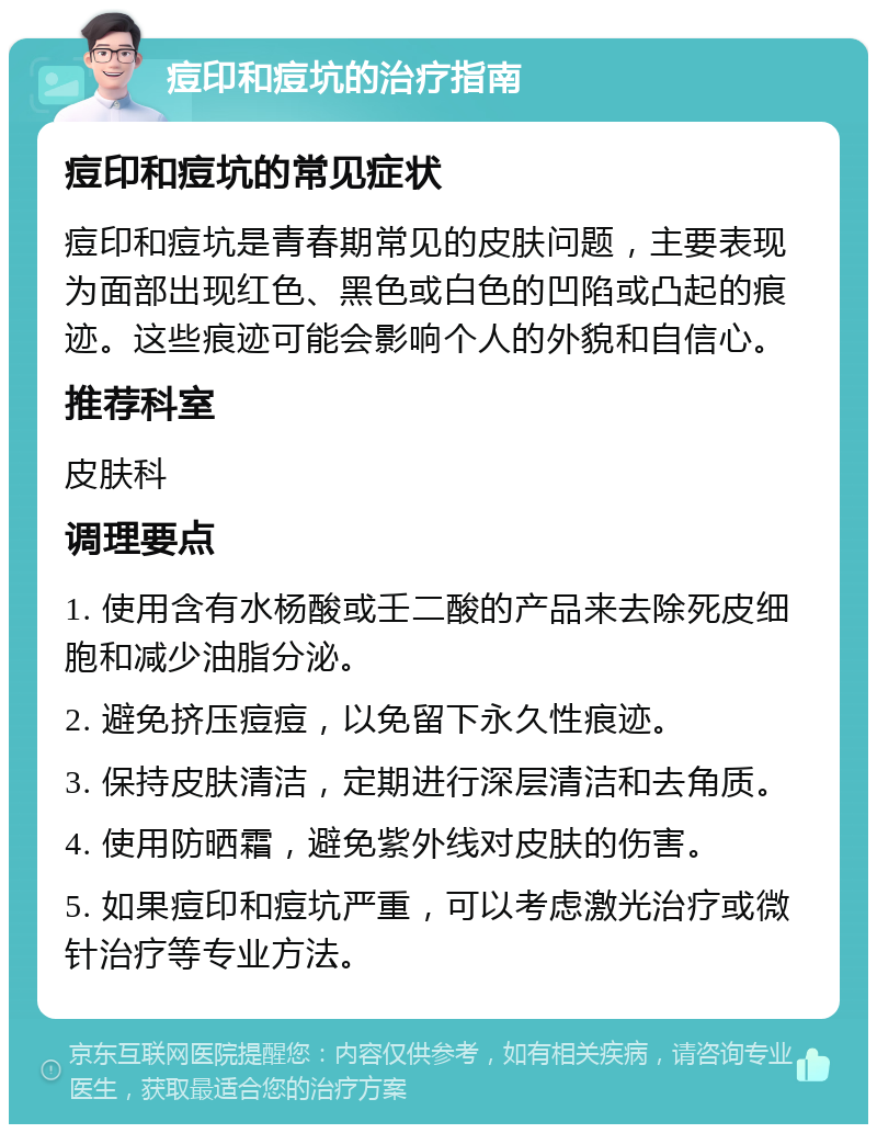 痘印和痘坑的治疗指南 痘印和痘坑的常见症状 痘印和痘坑是青春期常见的皮肤问题，主要表现为面部出现红色、黑色或白色的凹陷或凸起的痕迹。这些痕迹可能会影响个人的外貌和自信心。 推荐科室 皮肤科 调理要点 1. 使用含有水杨酸或壬二酸的产品来去除死皮细胞和减少油脂分泌。 2. 避免挤压痘痘，以免留下永久性痕迹。 3. 保持皮肤清洁，定期进行深层清洁和去角质。 4. 使用防晒霜，避免紫外线对皮肤的伤害。 5. 如果痘印和痘坑严重，可以考虑激光治疗或微针治疗等专业方法。