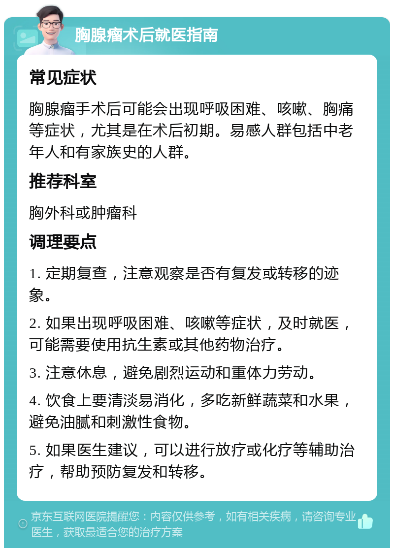 胸腺瘤术后就医指南 常见症状 胸腺瘤手术后可能会出现呼吸困难、咳嗽、胸痛等症状，尤其是在术后初期。易感人群包括中老年人和有家族史的人群。 推荐科室 胸外科或肿瘤科 调理要点 1. 定期复查，注意观察是否有复发或转移的迹象。 2. 如果出现呼吸困难、咳嗽等症状，及时就医，可能需要使用抗生素或其他药物治疗。 3. 注意休息，避免剧烈运动和重体力劳动。 4. 饮食上要清淡易消化，多吃新鲜蔬菜和水果，避免油腻和刺激性食物。 5. 如果医生建议，可以进行放疗或化疗等辅助治疗，帮助预防复发和转移。