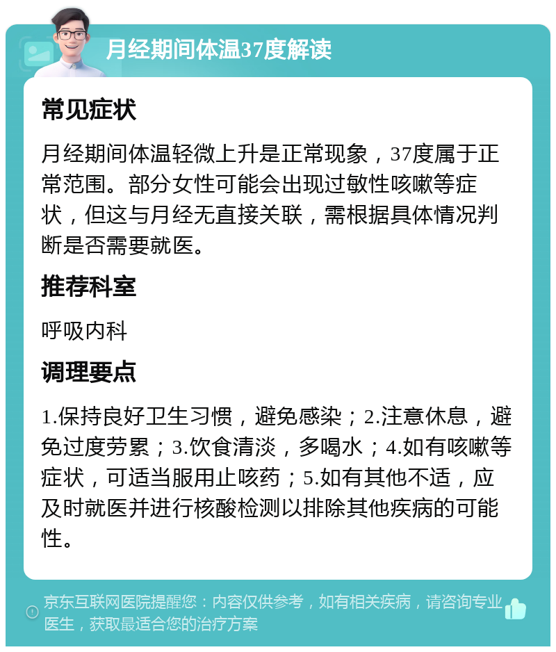 月经期间体温37度解读 常见症状 月经期间体温轻微上升是正常现象，37度属于正常范围。部分女性可能会出现过敏性咳嗽等症状，但这与月经无直接关联，需根据具体情况判断是否需要就医。 推荐科室 呼吸内科 调理要点 1.保持良好卫生习惯，避免感染；2.注意休息，避免过度劳累；3.饮食清淡，多喝水；4.如有咳嗽等症状，可适当服用止咳药；5.如有其他不适，应及时就医并进行核酸检测以排除其他疾病的可能性。