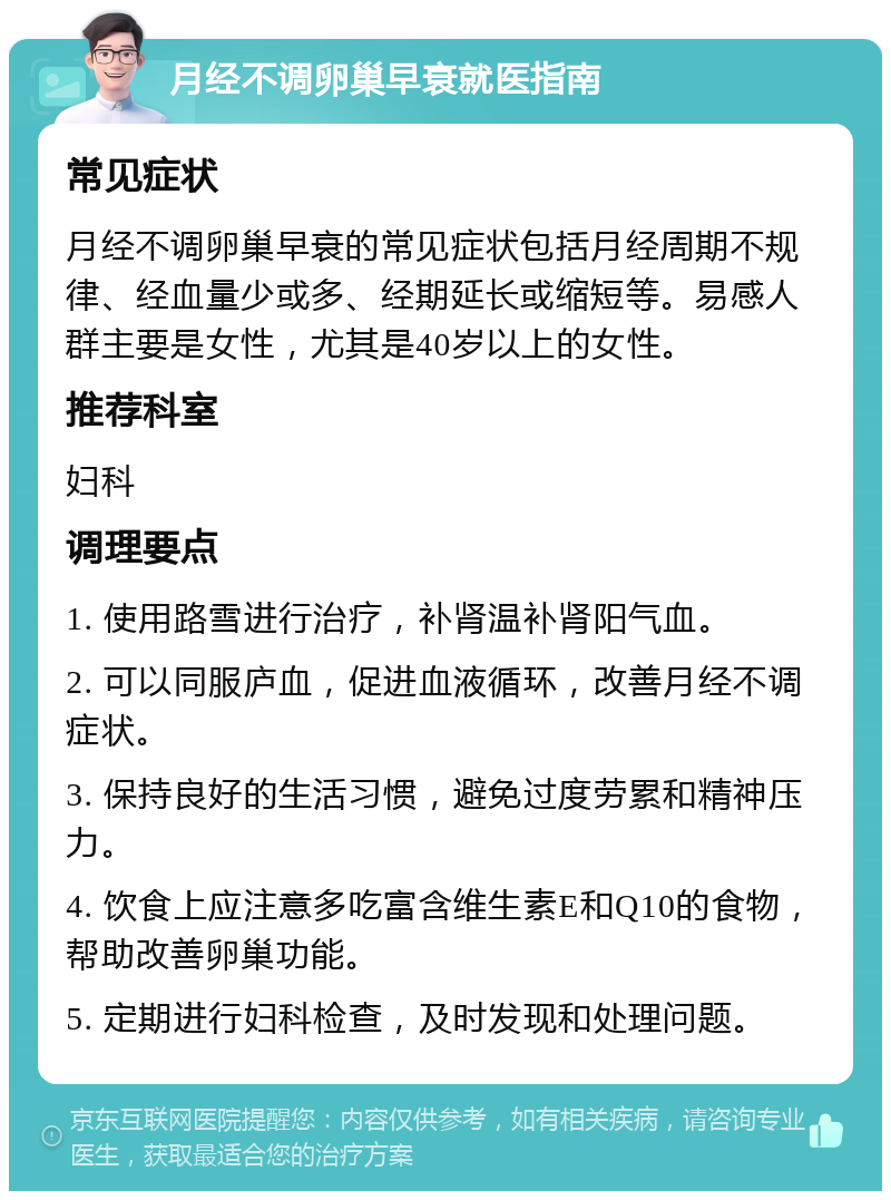 月经不调卵巢早衰就医指南 常见症状 月经不调卵巢早衰的常见症状包括月经周期不规律、经血量少或多、经期延长或缩短等。易感人群主要是女性，尤其是40岁以上的女性。 推荐科室 妇科 调理要点 1. 使用路雪进行治疗，补肾温补肾阳气血。 2. 可以同服庐血，促进血液循环，改善月经不调症状。 3. 保持良好的生活习惯，避免过度劳累和精神压力。 4. 饮食上应注意多吃富含维生素E和Q10的食物，帮助改善卵巢功能。 5. 定期进行妇科检查，及时发现和处理问题。