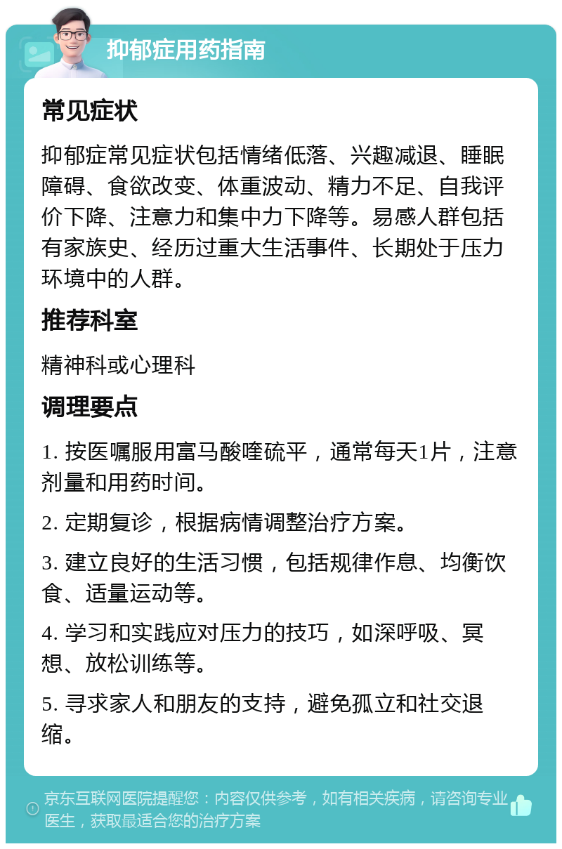 抑郁症用药指南 常见症状 抑郁症常见症状包括情绪低落、兴趣减退、睡眠障碍、食欲改变、体重波动、精力不足、自我评价下降、注意力和集中力下降等。易感人群包括有家族史、经历过重大生活事件、长期处于压力环境中的人群。 推荐科室 精神科或心理科 调理要点 1. 按医嘱服用富马酸喹硫平，通常每天1片，注意剂量和用药时间。 2. 定期复诊，根据病情调整治疗方案。 3. 建立良好的生活习惯，包括规律作息、均衡饮食、适量运动等。 4. 学习和实践应对压力的技巧，如深呼吸、冥想、放松训练等。 5. 寻求家人和朋友的支持，避免孤立和社交退缩。