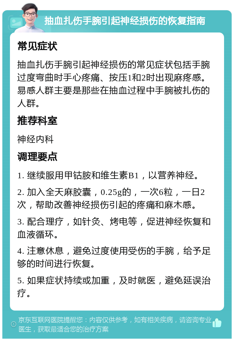 抽血扎伤手腕引起神经损伤的恢复指南 常见症状 抽血扎伤手腕引起神经损伤的常见症状包括手腕过度弯曲时手心疼痛、按压1和2时出现麻疼感。易感人群主要是那些在抽血过程中手腕被扎伤的人群。 推荐科室 神经内科 调理要点 1. 继续服用甲钴胺和维生素B1，以营养神经。 2. 加入全天麻胶囊，0.25g的，一次6粒，一日2次，帮助改善神经损伤引起的疼痛和麻木感。 3. 配合理疗，如针灸、烤电等，促进神经恢复和血液循环。 4. 注意休息，避免过度使用受伤的手腕，给予足够的时间进行恢复。 5. 如果症状持续或加重，及时就医，避免延误治疗。