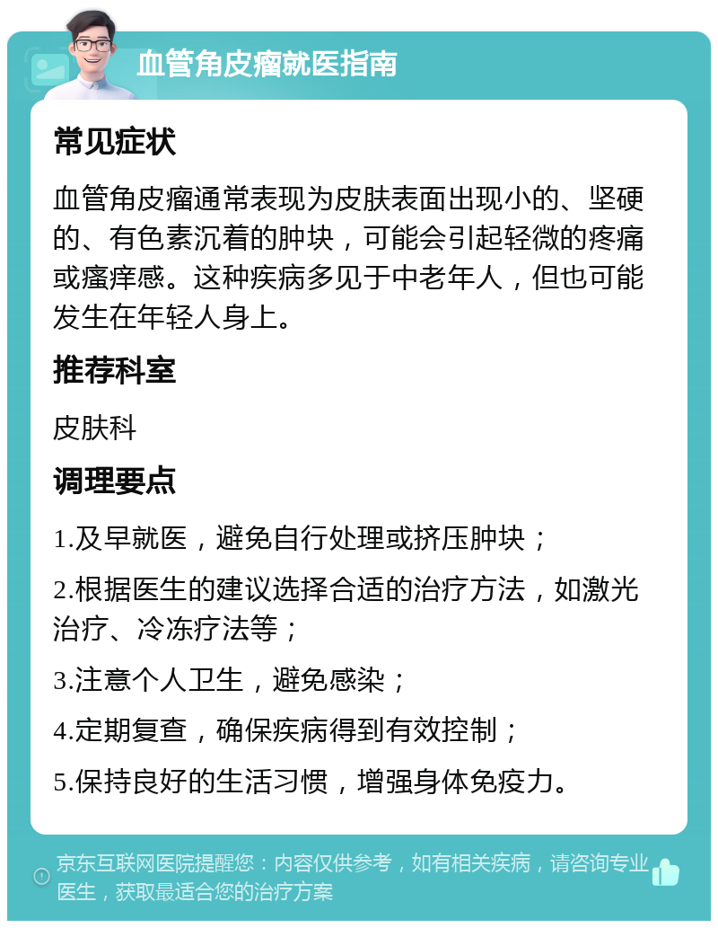 血管角皮瘤就医指南 常见症状 血管角皮瘤通常表现为皮肤表面出现小的、坚硬的、有色素沉着的肿块，可能会引起轻微的疼痛或瘙痒感。这种疾病多见于中老年人，但也可能发生在年轻人身上。 推荐科室 皮肤科 调理要点 1.及早就医，避免自行处理或挤压肿块； 2.根据医生的建议选择合适的治疗方法，如激光治疗、冷冻疗法等； 3.注意个人卫生，避免感染； 4.定期复查，确保疾病得到有效控制； 5.保持良好的生活习惯，增强身体免疫力。