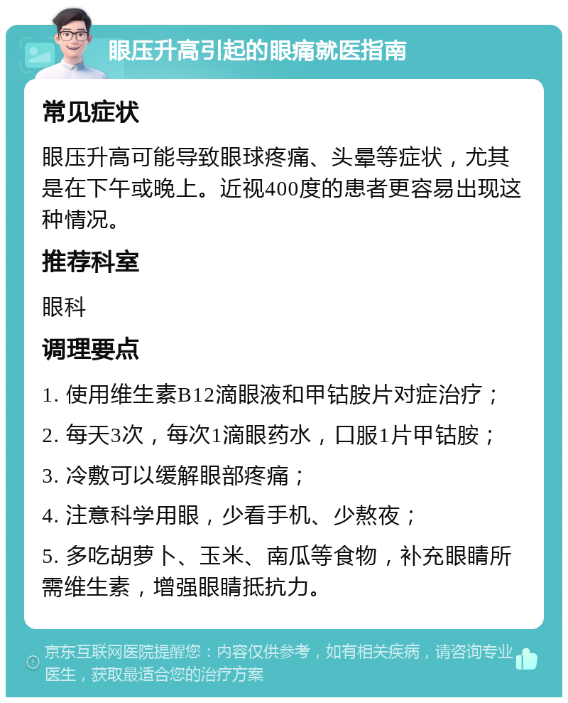 眼压升高引起的眼痛就医指南 常见症状 眼压升高可能导致眼球疼痛、头晕等症状，尤其是在下午或晚上。近视400度的患者更容易出现这种情况。 推荐科室 眼科 调理要点 1. 使用维生素B12滴眼液和甲钴胺片对症治疗； 2. 每天3次，每次1滴眼药水，口服1片甲钴胺； 3. 冷敷可以缓解眼部疼痛； 4. 注意科学用眼，少看手机、少熬夜； 5. 多吃胡萝卜、玉米、南瓜等食物，补充眼睛所需维生素，增强眼睛抵抗力。