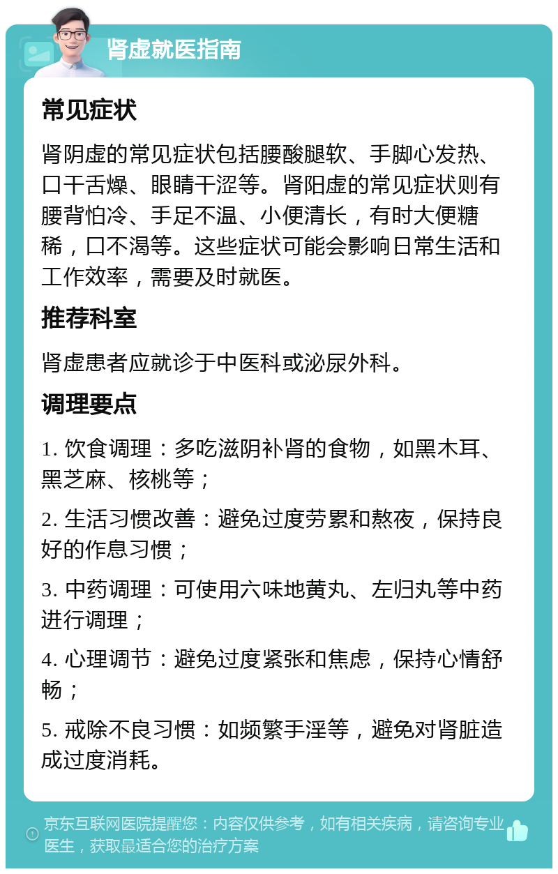 肾虚就医指南 常见症状 肾阴虚的常见症状包括腰酸腿软、手脚心发热、口干舌燥、眼睛干涩等。肾阳虚的常见症状则有腰背怕冷、手足不温、小便清长，有时大便糖稀，口不渴等。这些症状可能会影响日常生活和工作效率，需要及时就医。 推荐科室 肾虚患者应就诊于中医科或泌尿外科。 调理要点 1. 饮食调理：多吃滋阴补肾的食物，如黑木耳、黑芝麻、核桃等； 2. 生活习惯改善：避免过度劳累和熬夜，保持良好的作息习惯； 3. 中药调理：可使用六味地黄丸、左归丸等中药进行调理； 4. 心理调节：避免过度紧张和焦虑，保持心情舒畅； 5. 戒除不良习惯：如频繁手淫等，避免对肾脏造成过度消耗。