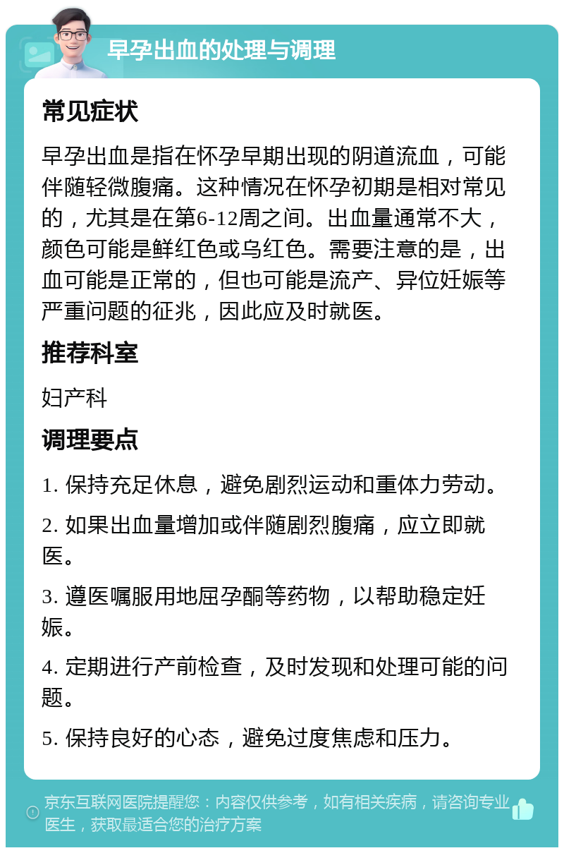 早孕出血的处理与调理 常见症状 早孕出血是指在怀孕早期出现的阴道流血，可能伴随轻微腹痛。这种情况在怀孕初期是相对常见的，尤其是在第6-12周之间。出血量通常不大，颜色可能是鲜红色或乌红色。需要注意的是，出血可能是正常的，但也可能是流产、异位妊娠等严重问题的征兆，因此应及时就医。 推荐科室 妇产科 调理要点 1. 保持充足休息，避免剧烈运动和重体力劳动。 2. 如果出血量增加或伴随剧烈腹痛，应立即就医。 3. 遵医嘱服用地屈孕酮等药物，以帮助稳定妊娠。 4. 定期进行产前检查，及时发现和处理可能的问题。 5. 保持良好的心态，避免过度焦虑和压力。