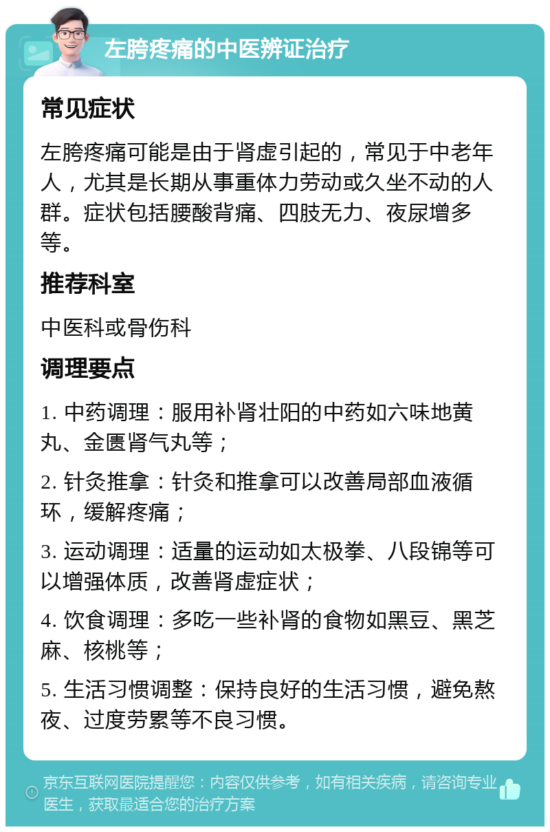 左胯疼痛的中医辨证治疗 常见症状 左胯疼痛可能是由于肾虚引起的，常见于中老年人，尤其是长期从事重体力劳动或久坐不动的人群。症状包括腰酸背痛、四肢无力、夜尿增多等。 推荐科室 中医科或骨伤科 调理要点 1. 中药调理：服用补肾壮阳的中药如六味地黄丸、金匮肾气丸等； 2. 针灸推拿：针灸和推拿可以改善局部血液循环，缓解疼痛； 3. 运动调理：适量的运动如太极拳、八段锦等可以增强体质，改善肾虚症状； 4. 饮食调理：多吃一些补肾的食物如黑豆、黑芝麻、核桃等； 5. 生活习惯调整：保持良好的生活习惯，避免熬夜、过度劳累等不良习惯。