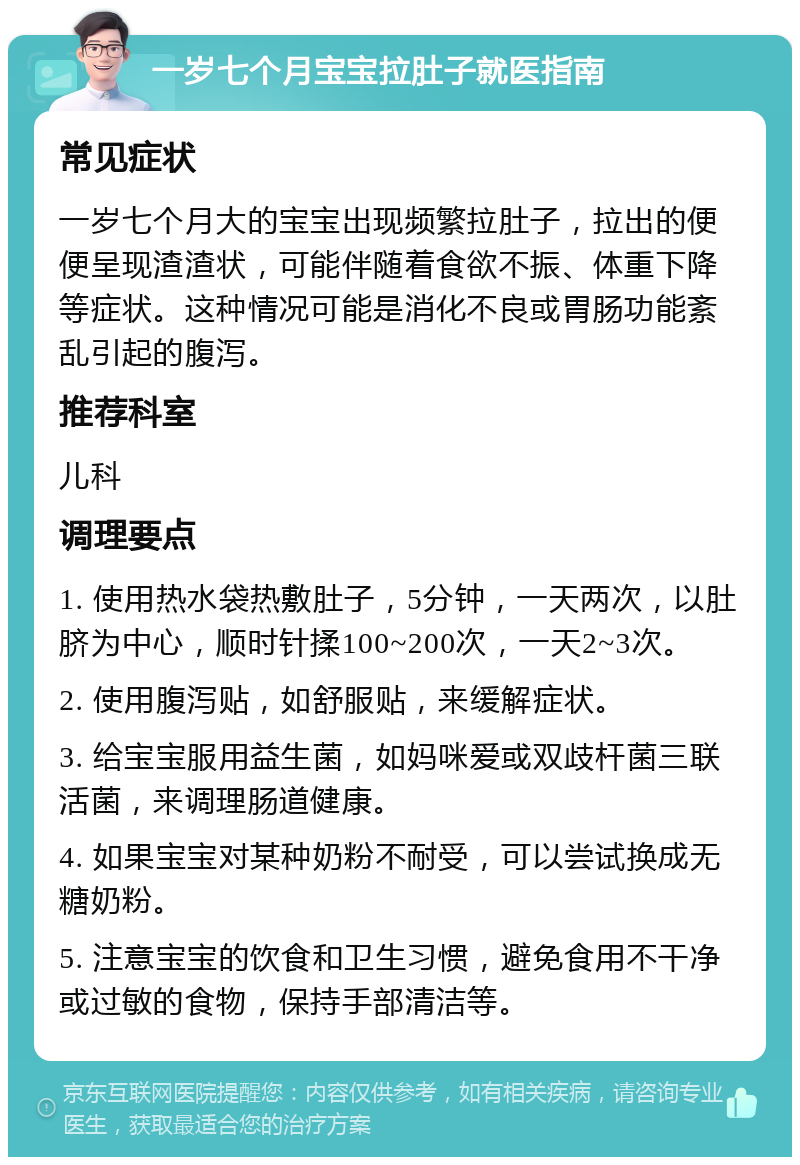 一岁七个月宝宝拉肚子就医指南 常见症状 一岁七个月大的宝宝出现频繁拉肚子，拉出的便便呈现渣渣状，可能伴随着食欲不振、体重下降等症状。这种情况可能是消化不良或胃肠功能紊乱引起的腹泻。 推荐科室 儿科 调理要点 1. 使用热水袋热敷肚子，5分钟，一天两次，以肚脐为中心，顺时针揉100~200次，一天2~3次。 2. 使用腹泻贴，如舒服贴，来缓解症状。 3. 给宝宝服用益生菌，如妈咪爱或双歧杆菌三联活菌，来调理肠道健康。 4. 如果宝宝对某种奶粉不耐受，可以尝试换成无糖奶粉。 5. 注意宝宝的饮食和卫生习惯，避免食用不干净或过敏的食物，保持手部清洁等。