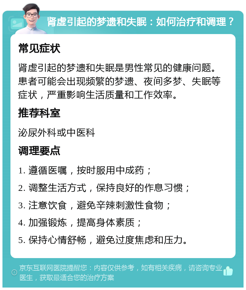 肾虚引起的梦遗和失眠：如何治疗和调理？ 常见症状 肾虚引起的梦遗和失眠是男性常见的健康问题。患者可能会出现频繁的梦遗、夜间多梦、失眠等症状，严重影响生活质量和工作效率。 推荐科室 泌尿外科或中医科 调理要点 1. 遵循医嘱，按时服用中成药； 2. 调整生活方式，保持良好的作息习惯； 3. 注意饮食，避免辛辣刺激性食物； 4. 加强锻炼，提高身体素质； 5. 保持心情舒畅，避免过度焦虑和压力。