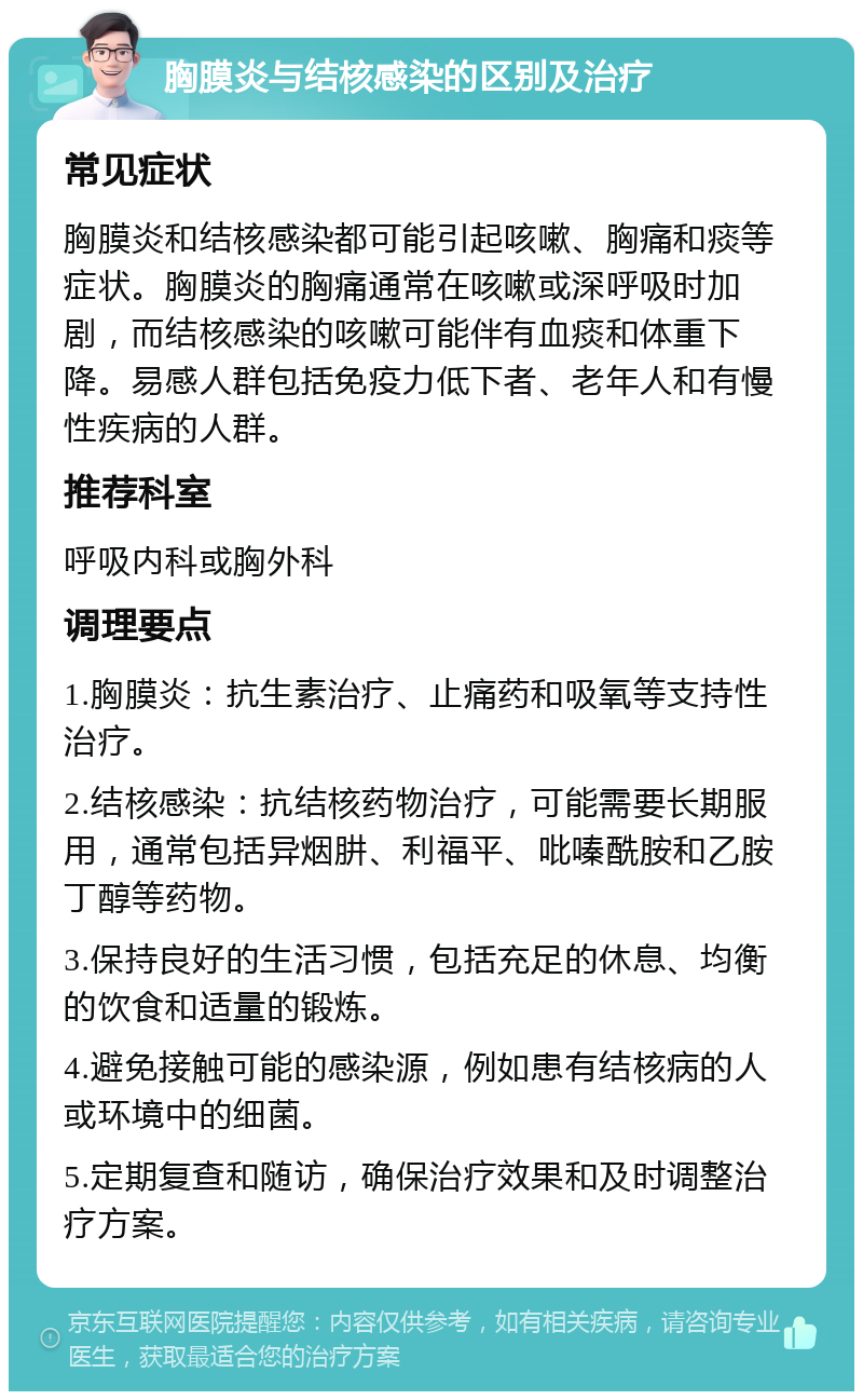 胸膜炎与结核感染的区别及治疗 常见症状 胸膜炎和结核感染都可能引起咳嗽、胸痛和痰等症状。胸膜炎的胸痛通常在咳嗽或深呼吸时加剧，而结核感染的咳嗽可能伴有血痰和体重下降。易感人群包括免疫力低下者、老年人和有慢性疾病的人群。 推荐科室 呼吸内科或胸外科 调理要点 1.胸膜炎：抗生素治疗、止痛药和吸氧等支持性治疗。 2.结核感染：抗结核药物治疗，可能需要长期服用，通常包括异烟肼、利福平、吡嗪酰胺和乙胺丁醇等药物。 3.保持良好的生活习惯，包括充足的休息、均衡的饮食和适量的锻炼。 4.避免接触可能的感染源，例如患有结核病的人或环境中的细菌。 5.定期复查和随访，确保治疗效果和及时调整治疗方案。