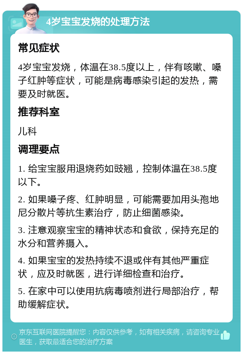 4岁宝宝发烧的处理方法 常见症状 4岁宝宝发烧，体温在38.5度以上，伴有咳嗽、嗓子红肿等症状，可能是病毒感染引起的发热，需要及时就医。 推荐科室 儿科 调理要点 1. 给宝宝服用退烧药如豉翘，控制体温在38.5度以下。 2. 如果嗓子疼、红肿明显，可能需要加用头孢地尼分散片等抗生素治疗，防止细菌感染。 3. 注意观察宝宝的精神状态和食欲，保持充足的水分和营养摄入。 4. 如果宝宝的发热持续不退或伴有其他严重症状，应及时就医，进行详细检查和治疗。 5. 在家中可以使用抗病毒喷剂进行局部治疗，帮助缓解症状。