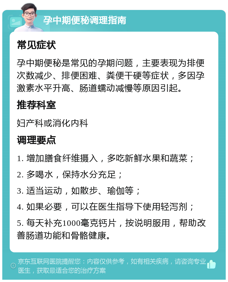 孕中期便秘调理指南 常见症状 孕中期便秘是常见的孕期问题，主要表现为排便次数减少、排便困难、粪便干硬等症状，多因孕激素水平升高、肠道蠕动减慢等原因引起。 推荐科室 妇产科或消化内科 调理要点 1. 增加膳食纤维摄入，多吃新鲜水果和蔬菜； 2. 多喝水，保持水分充足； 3. 适当运动，如散步、瑜伽等； 4. 如果必要，可以在医生指导下使用轻泻剂； 5. 每天补充1000毫克钙片，按说明服用，帮助改善肠道功能和骨骼健康。