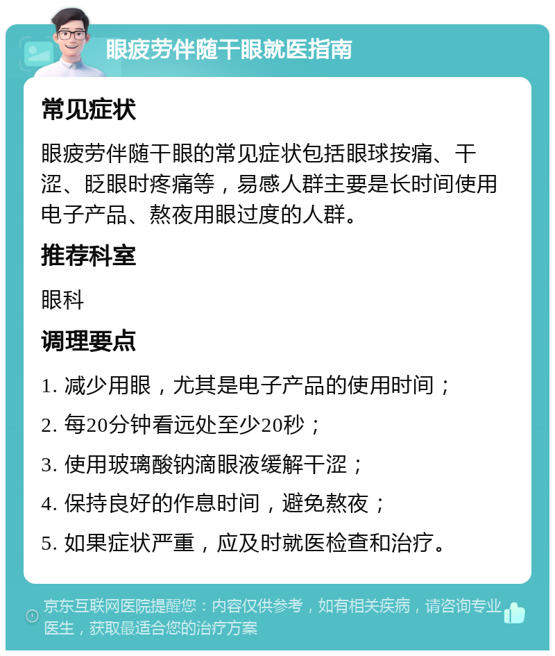 眼疲劳伴随干眼就医指南 常见症状 眼疲劳伴随干眼的常见症状包括眼球按痛、干涩、眨眼时疼痛等，易感人群主要是长时间使用电子产品、熬夜用眼过度的人群。 推荐科室 眼科 调理要点 1. 减少用眼，尤其是电子产品的使用时间； 2. 每20分钟看远处至少20秒； 3. 使用玻璃酸钠滴眼液缓解干涩； 4. 保持良好的作息时间，避免熬夜； 5. 如果症状严重，应及时就医检查和治疗。