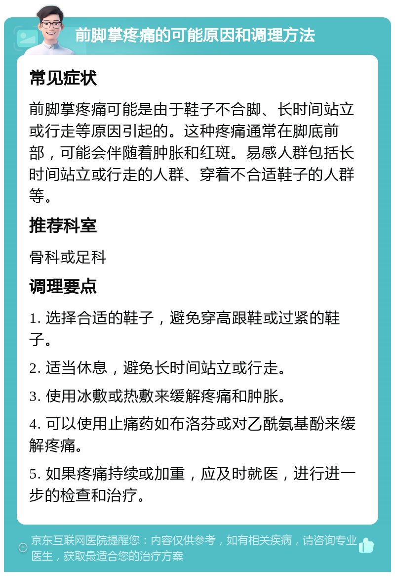 前脚掌疼痛的可能原因和调理方法 常见症状 前脚掌疼痛可能是由于鞋子不合脚、长时间站立或行走等原因引起的。这种疼痛通常在脚底前部，可能会伴随着肿胀和红斑。易感人群包括长时间站立或行走的人群、穿着不合适鞋子的人群等。 推荐科室 骨科或足科 调理要点 1. 选择合适的鞋子，避免穿高跟鞋或过紧的鞋子。 2. 适当休息，避免长时间站立或行走。 3. 使用冰敷或热敷来缓解疼痛和肿胀。 4. 可以使用止痛药如布洛芬或对乙酰氨基酚来缓解疼痛。 5. 如果疼痛持续或加重，应及时就医，进行进一步的检查和治疗。